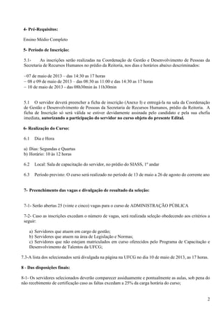 2
4- Pré-Requisitos:
Ensino Médio Completo
5- Período de Inscrição:
5.1- As inscrições serão realizadas na Coordenação de Gestão e Desenvolvimento de Pessoas da
Secretaria de Recursos Humanos no prédio da Reitoria, nos dias e horários abaixo descriminados:
−07 de maio de 2013 – das 14:30 as 17 horas
− 08 e 09 de maio de 2013 – das 08:30 as 11:00 e das 14:30 as 17 horas
− 10 de maio de 2013 - das 08h30min às 11h30min
5.1 O servidor deverá preencher a ficha de inscrição (Anexo I) e entregá-la na sala da Coordenação
de Gestão e Desenvolvimento de Pessoas da Secretaria de Recursos Humanos, prédio da Reitoria. A
ficha de Inscrição só será válida se estiver devidamente assinada pelo candidato e pela sua chefia
imediata, autorizando a participação do servidor no curso objeto do presente Edital.
6- Realização do Curso:
6.1 Dia e Hora
a) Dias: Segundas e Quartas
b) Horário: 10 às 12 horas
6.2 Local: Sala de capacitação do servidor, no prédio do SIASS, 1º andar
6.3 Período previsto: O curso será realizado no período de 13 de maio a 26 de agosto do corrente ano
7- Preenchimento das vagas e divulgação de resultado da seleção:
7-1- Serão abertas 25 (vinte e cinco) vagas para o curso de ADMINISTRAÇÃO PÚBLICA
7-2- Caso as inscrições excedam o número de vagas, será realizada seleção obedecendo aos critérios a
seguir:
a) Servidores que atuem em cargo de gestão;
b) Servidores que atuem na área de Legislação e Normas;
c) Servidores que não estejam matriculados em curso oferecidos pelo Programa de Capacitação e
Desenvolvimento de Talentos da UFCG;
7.3-A lista dos selecionados será divulgada na página na UFCG no dia 10 de maio de 2013, as 17 horas.
8 - Das disposições finais:
8-1- Os servidores selecionados deverão comparecer assiduamente e pontualmente as aulas, sob pena do
não recebimento de certificação caso as faltas excedam a 25% da carga horária do curso;
 