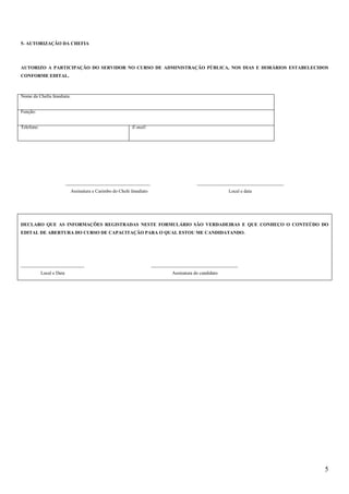 5
5- AUTORIZAÇÃO DA CHEFIA
AUTORIZO A PARTICIPAÇÃO DO SERVIDOR NO CURSO DE ADMINISTRAÇÃO PÚBLICA, NOS DIAS E HORÁRIOS ESTABELECIDOS
CONFORME EDITAL.
Nome da Chefia Imediata:
Função:
Telefone: E-mail:
____________________________________ _____________________________________
Assinatura e Carimbo do Chefe Imediato Local e data
DECLARO QUE AS INFORMAÇÕES REGISTRADAS NESTE FORMULÁRIO SÃO VERDADEIRAS E QUE CONHEÇO O CONTEÚDO DO
EDITAL DE ABERTURA DO CURSO DE CAPACITAÇÃO PARA O QUAL ESTOU ME CANDIDATANDO.
___________________________ _____________________________________
Local e Data Assinatura do candidato
 