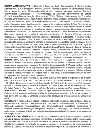 DIREITO ADMINISTRATIVO: 1. Conceito e fontes do Direito Administrativo. 2. Regime jurídico
administrativo. 3. A Administração Pública: Conceito. Poderes e deveres do administrador público.
Uso e abuso do poder. Organização administrativa brasileira: princípios, espécies, formas e
características. Centralização e descentralização da atividade administrativa do Estado.
Concentração e Desconcentração. Administração Pública Direta e Indireta, Autarquias, Fundações
Públicas, Empresas Públicas, Sociedades de economia mista. Entidades paraestatais. Organizações
Sociais. Contratos de Gestão. 4. Poderes Administrativos: poder vinculado, poder discricionário,
poder hierárquico, poder disciplinar, poder regulamentar e poder de polícia. 5. Atos Administrativos:
fatos da Administração Pública, atos da Administração Pública e fatos administrativos. Conceito,
formação, elementos, atributos e classificação. Mérito do ato administrativo. Discricionariedade. Ato
administrativo inexistente. Atos administrativos nulos e anuláveis. Teoria dos motivos determinantes.
Revogação, anulação e convalidação do ato administrativo. 6. Serviços Públicos: conceitos:
classificação; regulamentação; controle; permissão; concessão e autorização. 7. Regime Jurídico
dos Servidores Públicos Civis da União: provimento e vacância de cargos públicos, remoção,
redistribuição, direitos e vantagens, licenças e afastamentos e seguridade social do servidor (Lei nº
8.112, de 11 de dezembro de 1990, atualizada). 8. Responsabilidade civil do Estado. Ação de
Indenização. Ação Regressiva. 9. Controle da Administração Pública: Conceito. Tipos e Formas de
Controle. Controle Interno e Externo. Controle Prévio, Concomitante e Posterior. Controle
Parlamentar. Controle pelos Tribunais de Contas. Controle Jurisdicional. Meios de Controle
Jurisdicional. 10. Processo Administrativo Federal (Lei nº 9.784, de 29 de janeiro de 1999). 11.
Polícia Federal: Competências. 12. Ministério Público do Trabalho - atribuições e competências.
DIREITO: CIVIL: 1. Lei de Introdução ao Código Civil: vigência e revogação da norma, conflito de
normas no tempo e no espaço, preenchimento de lacuna jurídica. 2. Pessoa Natural: conceito,
capacidade e incapacidade, começo e fim, direitos da personalidade. 3. Pessoa Jurídica: conceito,
classificação, começo e fim de sua existência legal, desconsideração. 4. Negócio Jurídico: conceito,
classificação, elementos essenciais gerais e particulares, elementos acidentais, defeitos, nulidade
absoluta e relativa, conversão no negócio nulo. 5. Ato Ilícito. 6. Responsabilidade Civil no novo
Código Civil e seu impacto no direito do trabalho.
PENAL: 1. Da aplicação da lei penal. 2. Do Crime. 3. Dos Crimes contra a Organização do Trabalho
(arts. 197 a 207 do CP). 4. Lei nº 2.860, de 31/08/56. 5. Lei nº 8.212, de 24/07/91. 6. Lei nº 9.029, de
13/04/95. 7. Contravenções relativas à Organização do Trabalho. 8. Crimes contra a Administração
Pública. 9. Crimes contra a Ordem Econômica. 10. Lei nº 8.137, de 27 de dezembro de 1990:
Capítulo I, Seção II - Dos crimes contra a Ordem Tributária praticados por Funcionários Públicos.
PROCESSUAL PENAL: 1. Inquérito Policial. 2. Ação Penal Pública e Privada. 3. Ministério Público
Federal: atribuições e Competências. 4. Citação, notificação e intimação. 5. Da prova em geral. 6.
Das provas em espécies. 7. Garantias constitucionais aplicáveis ao processo penal. 8. Mandado de
prisão.
COMERCIAL: 1. Sociedades de capital e indústria. Sociedade simples. 2. Sociedades por cotas de
responsabilidade limitadas. Responsabilidade dos sócios, administradores e liquidantes. 3.
Sociedade Anônima. Responsabilidade dos administradores..4. Sociedades cooperativas. 5.
Falência, concordata e liquidação extrajudicial - efeitos. 6. Classificação dos créditos na falência -
preferências creditórias. 7. Falência: extinção das obrigações do falido. 8. Fraudes e simulações na
informação contábil.
ADMINISTRAÇÃO PÚBLICA: 1. Convergências e diferenças entre a gestão pública e a gestão
privada. 2. Novas tecnologias gerenciais: reengenharia e qualidade. Impactos sobre a configuração
das organizações públicas e sobre os processos de gestão. Excelência nos serviços públicos. 3.
Gestão de resultados na produção de serviços públicos. 4. O paradigma do cliente na gestão
pública. 5. Gerência de recursos humanos e gestão estratégica. 6. As trajetórias de conceitos e
 