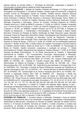 práticas relativas ao servidor público. 7. Tecnologia da informação, organização e cidadania. 8.
Comunicação na gestão pública e gestão de redes organizacionais.
DIREITO DO TRABALHO: 1. Relação de Trabalho e Relação de Emprego. 2. A Figura Jurídica do
Empregado e do Empregador. 3. Jornada de Trabalho: Jornada Legal e Convencional, Limitação da
Jornada; Formas de Prorrogação, Horário de Trabalho; Trabalho Noturno; Repouso Semanal
Remunerado. Jornadas Especiais de Trabalho: Turnos Ininterruptos de Revezamento. 4. Férias:
Férias Individuais e Coletivas, Período Aquisitivo e Concessivo; Remuneração; Abono; Efeitos na
Rescisão Contratual. 5. Contrato de Trabalho: Natureza Jurídica; Elementos Essenciais, Duração;
Alteração; Suspensão e Interrupção; Término do Contrato. Contratos Especiais de Trabalho:
Trabalho Rural (Lei n.º 5.889, de 08/06/73 e Decreto n.º 73.626, de 12/02/74); Trabalho Temporário
(Lei n.º 6.019, de 03/01/74 e Decreto n.º 73.841, de 13/03/74); Estagiário (Lei n.º 6.494, de 07/12/77
e Decreto n.º 87.497, de 18/08/82); Trabalho Portuário (Lei 9.719, de 27/11/98). 6. Proteção ao
Trabalho do Adolescente. 7. Insalubridade e Periculosidade. 8. Remuneração e Salário: Salário
Normativo; Princípios de Proteção do Salário; Gratificação de Natal; Descontos Legais. Rescisão
Contratual: Prazos de Pagamentos Rescisórios; Multas; Homologações das Rescisões Contratuais;
Órgãos Competentes para Homologar as Rescisões; Formas de Pagamento. Prescrição e
Decadência. Distinção entre Prescrição Total e Prescrição Parcial. Seguro-Desemprego. Fundo de
Garantia do Tempo de Serviço - FGTS (Lei n.º 8.036, de 11/05/90, com as modificações posteriores
e Decreto n.º 99.684, de 08/11/90). 9. Direito Coletivo do Trabalho: Convenções e Acordos Coletivos
do Trabalho; Dissídio Coletivo. Direito de Greve (Lei n.º 7.783, de 28/06/89). 10. Terceirização no
Direito do Trabalho: trabalho temporário, cooperativas e prestação de serviços. 11. Direito
Administrativo do Trabalho: Regulamento da Inspeção do Trabalho (Decreto n.º 4.552, de 27/12/02);
Processo de Multas Administrativas. 12. Do Direito Internacional do Trabalho: A Organização
Internacional do Trabalho - OIT: Funcionamento; Convenção, Recomendação e Resolução.
Convenções: 29 - Abolição do Trabalho Escravo (Dec 41721, de 25/06/57); 81 - Inspeção do
Trabalho na Indústria e no Comércio (Dec 95461, de 11/12/87); 103 - Amparo à Maternidade (Dec
58820, de 14/07/66); 105 - Abolição do Trabalho Forçado (Dec 58822, de 14/07/66); 111 -
Discriminação em Matéria de Emprego e Ocupação (Dec 62150, de 19/01/68); 132 - Férias
Remuneradas (Dec 3197, de 05/10/99); 138 - Idade Mínima para Admissão no Emprego (Dec 4134,
de 15/02/2002); 139 - Prevenção e Controle de Riscos Profissionais causados por Substâncias ou
Agentes Cancerígenos (Dec 157, de 02/07/91); 147 - Normas Mínimas da Marinha Mercante (Dec
447, de 07/02/92); 148 - Contaminação do Ar, Ruído e Vibrações (Dec 93413, de 15/10/86); 154 -
Fomento à negociação Coletiva (Dec 1256, de 29/09/94); 155 - Segurança e Saúde dos
Trabalhadores (Dec 1254, de 29/09/94); 161 - Serviços de Saúde do Trabalho (Dec 127, de
22/05/91); 182 - Piores Formas de Trabalho Infantil e Ação Indireta Para Sua Eliminação (Dec 3597,
de 12/09/2000) da OIT. Jurisprudência sumulada: Enunciados n.º 27, 45, 60, 63, 81, 91, 94, 95, 101,
110, 130, 146, 151, 171, 172, 173, 188, 228, 230, 248, 261, 264, 265, 276, 289, 328, 331, 340, 348 e
360 do TST. 13. A Segurança e a Saúde no Trabalho nos diplomas legais vigentes no país: -
Constituição da República Federativa do Brasil, de 1988; - Legislação Trabalhista (Consolidação das
Leis do Trabalho - CLT; Normas Regulamentadoras, aprovadas pela Portaria MTb nº 3.214, de 08
de junho de 1978 e suas alterações posteriores. 14. A Legislação da Previdência Social aplicada ao
Acidente do Trabalho (Lei nº 8.212, de 24 de julho de 1991 e o Decreto nº 3.048, de 06/05/99; Lei nº
8.213, de 24 de julho de 1991 e o Decreto nº 3.048, de 06/05/99).
ECONOMIA DO TRABALHO: 1. Conceitos básicos e Definições. População e força de trabalho.
População economicamente ativa e sua composição: empregados, subempregos e desempregados.
Rotatividade da Mão-de-obra. Indicadores do mercado de trabalho. Mercado de trabalho formal e
informal. 2. O mercado de trabalho. Demanda por trabalho: o modelo competitivo e modelos não
competitivos, as decisões de emprego das empresas, custos não salariais, elasticidades da
demanda. Oferta de trabalho: a decisão de trabalhar e a opção renda x lazer, a curva de oferta de
 