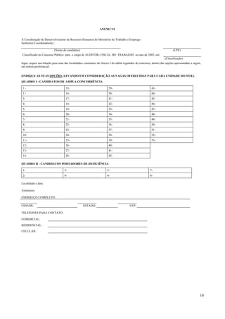 ANEXO VI


À Coordenação de Desenvolvimento de Recursos Humanos do Ministério do Trabalho e Emprego
Senhor(a) Coordenador(a):

                          (Nome do candidato)                                                                              (CPF)
Classificado no Concurso Público para o cargo de AUDITOR- FISCAL DO TRABALHO no ano de 2003, em
                                                                                                                    (Classificação)
lugar, requer sua lotação para uma das localidades constantes do Anexo I do edital regulador do concurso, dentro das opções apresentadas a seguir,
em ordem preferencial:


(INDIQUE AS SUAS OPÇÕES, LEVANDO EM CONSIDERAÇÃO AS VAGAS OFERECIDAS PARA CADA UNIDADE DO MTE).
QUADRO I - CANDIDATOS DE AMPLA CONCORRÊNCIA

 1-                                15-                                29-                                43-
 2-                                16-                                30-                                44-
 3-                                17-                                31-                                45-
 4-                                18-                                32-                                46-
 5-                                19-                                33-                                47-
 6-                                20-                                34-                                48-
 7-                                21-                                35-                                49-
 8-                                22-                                36-                                50-
 9-                                23-                                37-                                51-
 10-                               24-                                38-                                52-
 11-                               25-                                39-                                53-
 12-                               26-                                40-
 13-                               27-                                41-
 14-                               28-                                42-

QUADRO II - CANDIDATOS PORTADORES DE DEFICIÊNCIA

 1-                               3-                                 5-                                 7-
 2-                               4-                                 6-                                 8-

Localidade e data

Assinatura

ENDEREÇO COMPLETO:

CIDADE:                                           ESTADO:                               CEP:

TELEFONES PARA CONTATO:

COMERCIAL:
RESIDENCIAL:
CELULAR:




                                                                                                                                                 10
 