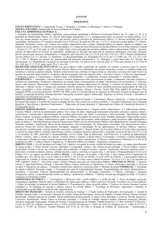 ANEXO III

                                                                     PROGRAMAS

LÍNGUA PORTUGUESA: 1. Compreensão Textual. 2. Ortografia. 3. Semântica. 4. Morfologia. 5. Sintaxe. 6. Pontuação.
INGLÊS e ESPANHOL: Interpretação de Textos do Mundo do Trabalho.
ÉTICA NA ADMINISTRAÇÃO PÚBLICA:
1. Princípios da Administração Pública: legalidade, impessoalidade, moralidade e eficiência (Constituição Federal, art. 37, caput e § 4º). 2. A
probidade na Administração Pública. 2.1. Atos de improbidade administrativa. 2.1.1. Enriquecimento ilícito no exercício da função pública. 2.1.2.
Atos que causam prejuízo ao erário. 2.1.3. Atos que atentam contra os princípios da Administração Pública. 2.2. Pessoas alcançadas pela Lei da
Improbidade Administrativa. 2.3. Sanções cominadas (Lei nº 8.429, de 2 de junho de 1992, arts. 1º a 12). 3. A ética do servidor público. 3.1. Valores:
dignidade, honestidade, decoro, zelo, cortesia, boa vontade, compromisso com a verdade, finalidade pública da atuação, respeito ao cidadão e aos
usuários do serviço público. 3.2. Deveres do servidor público. 3.3. Código de Ética Profissional do Servidor Público Civil do Poder Executivo Federal
– Decreto nº 1.171, de 22 de junho de 1994. 4. Código Penal: crimes praticados por servidores públicos contra a Administração Pública – peculato,
inserção de dados falsos em sistemas de informações, modificação ou alteração não autorizada de sistema de informações, concussão, corrupção
passiva, prevaricação, advocacia administrativa e violação de sigilo funcional (arts. 312, 313 A e B, 316 a 319, 321 e 325). 5. Regime disciplinar do
servidor público civil. 5.1. Deveres. 5.2. Proibições. 5.3. Responsabilidades. 5.4. Penalidades (Lei 8.112, de 11.12.1990, arts. 116, 117, 121 a 126,
127 a 139). 6. Respeito aos direitos dos administrados nos processos administrativos. 6.1. Princípios a serem observados. 6.2. Direitos dos
administrados. 6.3. Impedimentos e suspeição da autoridade ou servidor. 6.4. Direito de ter vista dos autos. 6.5. Prazo para decisão (Lei nº 9.784, de
29.1.1999, arts. 1º, 2º, 3º, 6º, parág. único, 18 a 21, 46 e 49).
RACIOCÍNIO LÓGICO-QUANTITATIVO: Esta prova objetiva medir a habilidade do candidato em entender a estrutura lógica de relações
arbitrárias entre pessoas, lugares, coisas, ou eventos fictícios; deduzir novas informações das relações fornecidas, e avaliar as condições usadas para
estabelecer a estrutura daquelas relações. Nenhum conhecimento mais profundo de lógica formal ou matemática será necessário para resolver as
questões de raciocínio lógico-analítico. As questões das provas poderão tratar das seguintes áreas: 1. Estruturas Lógicas. 2. Lógica de Argumentação.
3. Diagramas Lógicos. 4. Trigonometria. 5. Álgebra Linear. 6. Probabilidades. 7. Combinações, Arranjos e Permutação. 8. Geometria Básica.
INFORMÁTICA: 1. Informática: conceitos básicos. Conceitos fundamentais sobre processamento de dados. Componentes funcionais (hardware e
software) de computadores. Periféricos e dispositivos de entrada, saída e armazenamento de dados. Características de processadores. 2. Conceitos
básicos sobre Sistemas Operacionais. Características dos principais Sistemas Operacionais do mercado. 3. Conceito de software livre. Freeware,
shareware e software license. 4. Funções dos principais softwares aplicativos: editores de texto, planilhas eletrônicas, gerenciadores de banco de
dados, navegadores e correio eletrônico. 5. Conceitos básicos de Internet, Intranet e Extranet. World Wide Web, padrões da tecnologia Web,
linguagem HTML, protocolos da Internet: TCP/IP, FTP, DNS, e-mail. 6. Conceitos básicos de segurança de informação. Sistemas de Backup, tipos de
backup e recuperação de backup. Sistemas antivírus. Criptografia, assinatura digital e autenticação. Segurança na Internet. Firewall. 7. Buscadores e
indexadores de informações na Internet.
DIREITO CONSTITUCIONAL: 1. Os Poderes do Estado e as respectivas funções. 2. Constituição: eficácia e significado. 3. Análise do princípio
hierárquico das normas. 4. Controle da constitucionalidade das leis e atos normativos no direito brasileiro. 5. Princípios fundamentais da Constituição
Brasileira. 6. Dos Direitos e Garantias Fundamentais. 7. Organização do Estado Brasileiro. 8. Organização dos Poderes na Constituição Brasileira. 9.
Da Seguridade Social.
DIREITO ADMINISTRATIVO: 1. Conceito e fontes do Direito Administrativo. 2. Regime jurídico administrativo. 3. A Administração Pública:
Conceito. Poderes e deveres do administrador público. Uso e abuso do poder. Organização administrativa brasileira: princípios, espécies, formas e
características. Centralização e descentralização da atividade administrativa do Estado. Concentração e Desconcentração. Administração Pública
Direta e Indireta, Autarquias, Fundações Públicas, Empresas Públicas, Sociedades de economia mista. Entidades paraestatais. Organizações Sociais.
Contratos de Gestão. 4. Poderes Administrativos: poder vinculado, poder discricionário, poder hierárquico, poder disciplinar, poder regulamentar e
poder de polícia. 5. Atos Administrativos: fatos da Administração Pública, atos da Administração Pública e fatos administrativos. Conceito, formação,
elementos, atributos e classificação. Mérito do ato administrativo. Discricionariedade. Ato administrativo inexistente. Atos administrativos nulos e
anuláveis. Teoria dos motivos determinantes. Revogação, anulação e convalidação do ato administrativo. 6. Serviços Públicos: conceitos:
classificação; regulamentação; controle; permissão; concessão e autorização. 7. Regime Jurídico dos Servidores Públicos Civis da União: provimento
e vacância de cargos públicos, remoção, redistribuição, direitos e vantagens, licenças e afastamentos e seguridade social do servidor (Lei nº 8.112, de
11 de dezembro de 1990, atualizada). 8. Responsabilidade civil do Estado. Ação de Indenização. Ação Regressiva. 9. Controle da Administração
Pública: Conceito. Tipos e Formas de Controle. Controle Interno e Externo. Controle Prévio, Concomitante e Posterior. Controle Parlamentar.
Controle pelos Tribunais de Contas. Controle Jurisdicional. Meios de Controle Jurisdicional. 10. Processo Administrativo Federal (Lei nº 9.784, de 29
de janeiro de 1999). 11. Polícia Federal: Competências. 12. Ministério Público do Trabalho – atribuições e competências.
DIREITO: CIVIL: 1. Lei de Introdução ao Código Civil: vigência e revogação da norma, conflito de normas no tempo e no espaço, preenchimento
de lacuna jurídica. 2. Pessoa Natural: conceito, capacidade e incapacidade, começo e fim, direitos da personalidade. 3. Pessoa Jurídica: conceito,
classificação, começo e fim de sua existência legal, desconsideração. 4. Negócio Jurídico: conceito, classificação, elementos essenciais gerais e
particulares, elementos acidentais, defeitos, nulidade absoluta e relativa, conversão no negócio nulo. 5. Ato Ilícito. 6. Responsabilidade Civil no novo
Código Civil e seu impacto no direito do trabalho. PENAL: 1. Da aplicação da lei penal. 2. Do Crime. 3. Dos Crimes contra a Organização do
Trabalho (arts. 197 a 207 do CP). 4. Lei nº 2.860, de 31/08/56. 5. Lei nº 8.212, de 24/04/91. 6. Lei nº 9.029, de 13/04/95. 7. Contravenções relativas à
Organização do Trabalho. 8. Crimes contra a Administração Pública. 9. Crimes contra a Ordem Econômica. 10. Lei nº 8.137, de 27 de dezembro de
1990: Capítulo I, Seção II – Dos crimes contra a Ordem Tributária praticados por Funcionários Públicos. PROCESSUAL PENAL: 1. Inquérito
Policial. 2. Ação Penal Pública e Privada. 3. Ministério Público Federal: atribuições e Competências. 4. Citação, notificação e intimação. 5. Da prova
em geral. 6. Das provas em espécies. 7. Garantias constitucionais aplicáveis ao processo penal. 8. Mandado de prisão. COMERCIAL: 1. Sociedades
de capital e indústria. Sociedade simples. 2. Sociedades por cotas de responsabilidade limitadas. Responsabilidade dos sócios, administradores e
liquidantes. 3. Sociedade Anônima. Responsabilidade dos administradores. 4. Sociedades cooperativas. 5. Falência, concordata e liquidação
extrajudicial - efeitos. 6. Classificação dos créditos na falência - preferências creditórias. 7. Falência: extinção das obrigações do falido. 8. Fraudes e
simulações na informação contábil.
ADMINISTRAÇÃO PÚBLICA: 1. Convergências e diferenças entre a gestão pública e a gestão privada. 2. Novas tecnologias gerenciais:
reengenharia e qualidade. Impactos sobre a configuração das organizações públicas e sobre os processos de gestão. Excelência nos serviços públicos.
3. Gestão de resultados na produção de serviços públicos. 4. O paradigma do cliente na gestão pública. 5. Gerência de recursos humanos e gestão
estratégica. 6. As trajetórias de conceitos e práticas relativas ao servidor público. 7. Tecnologia da informação, organização e cidadania. 8.
Comunicação na gestão pública e gestão de redes organizacionais.
DIREITO DO TRABALHO: 1. Relação de Trabalho e Relação de Emprego. 2. A Figura Jurídica do Empregado e do Empregador. 3. Jornada de
Trabalho: Jornada Legal e Convencional, Limitação da Jornada; Formas de Prorrogação, Horário de Trabalho; Trabalho Noturno; Repouso Semanal
Remunerado. Jornadas Especiais de Trabalho: Turnos Ininterruptos de Revezamento. 4. Férias: Férias Individuais e Coletivas, Período Aquisitivo e
Concessivo; Remuneração; Abono; Efeitos na Rescisão Contratual. 5. Contrato de Trabalho: Natureza Jurídica; Elementos Essenciais, Duração;
Alteração; Suspensão e Interrupção; Término do Contrato. Contratos Especiais de Trabalho: Trabalho Rural (Lei n.º 5.889, de 08/06/73 e Decreto n.º
73.626, de 12/02/74); Trabalho Temporário (Lei n.º 6.019, de 03/01/74 e Decreto n.º 73.841, de 13/03/74); Estagiário (Lei n.º 6.494, de 07/12/77 e
Decreto n.º 87.497, de 18/08/82); Trabalho Portuário (Lei 9.719, de 27/11/98). 6. Proteção ao Trabalho do Adolescente. 7. Insalubridade e

                                                                                                                                                         8
 