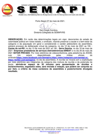 SINDICATO DOS EMPREGADOS EM EMPRESAS DE ASSESSORAMENTO,
PERÍCIAS, INFORMAÇÕES E PESQUISAS E DE FUNDAÇÕES ESTADUAIS DO RS
TRAVESSA ALEXANDRINO DE ALENCAR, 83 – FONE/FAX: (51) 3287-7500 – DDG: 0800 51 7406
PORTO ALEGRE – RS – CEP 90.160-030 - E-MAIL: secretaria@semapirs.com.br / SITE:
http://www.semapisindicato.org.br
FILIADO À CUT
Porto Alegre 07 de maio de 2021.
Geni Veiga Coimbra,
Diretoria Colegiada do SEMAPI/RS
OBSERVAÇÃO: Em razão das determinações legais em vigor, decorrentes do estado de
calamidade pública em nosso estado, o sindicato, visando preservar a saúde e o bem-estar da
categoria e da população em geral e considerando o caráter plebiscitário da assembleia,
adotará processo de deliberação virtual da categoria, no dia 12 de maio de 2021 as 19h -
Caxias do sul-RS ,no dia 13 de maio de 2021 as 19h - Serra Gaúcha, no dia 18 de maio de
2021- Empresas prestadoras de serviços eletroeletrônicas-SINDAT e no dia 26 de maio de
2021 SETOR PRIVADO- Por meio eletrônico de videoconferência, pela plataforma do ZOOM,
cujo link estará disponibilizado pelas mídias oficiais do
sindicato(https://www.facebook.com/Semapirs,https://www.instagram.com/semapi.rs/,
https://twitter.com/semapirs), no dia da assembleia. A reunião se iniciará com a explicitação
por meio eletrônico aos integrantes da categoria dos motivos da reunião e da pretensão da
pauta, abrindo-se espaço de 30 minutos para apresentação de dúvidas e
esclarecimentos, esgotados estes, será iniciada a votação, que poderá ser conjunta ou
por item, a critério da mesa condutora da assembleia e posteriormente divulgado
resultado.
 