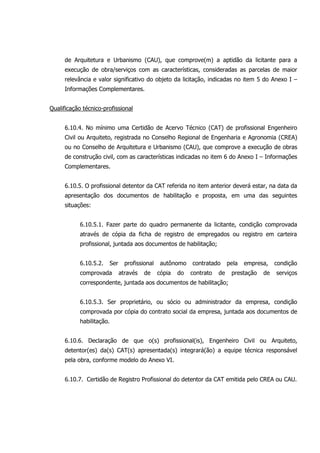 de Arquitetura e Urbanismo (CAU), que comprove(m) a aptidão da licitante para a
execução de obra/serviços com as características, consideradas as parcelas de maior
relevância e valor significativo do objeto da licitação, indicadas no item 5 do Anexo I –
Informações Complementares.
Qualificação técnico-profissional
6.10.4. No mínimo uma Certidão de Acervo Técnico (CAT) de profissional Engenheiro
Civil ou Arquiteto, registrada no Conselho Regional de Engenharia e Agronomia (CREA)
ou no Conselho de Arquitetura e Urbanismo (CAU), que comprove a execução de obras
de construção civil, com as características indicadas no item 6 do Anexo I – Informações
Complementares.
6.10.5. O profissional detentor da CAT referida no item anterior deverá estar, na data da
apresentação dos documentos de habilitação e proposta, em uma das seguintes
situações:
6.10.5.1. Fazer parte do quadro permanente da licitante, condição comprovada
através de cópia da ficha de registro de empregados ou registro em carteira
profissional, juntada aos documentos de habilitação;
6.10.5.2. Ser profissional autônomo contratado pela empresa, condição
comprovada através de cópia do contrato de prestação de serviços
correspondente, juntada aos documentos de habilitação;
6.10.5.3. Ser proprietário, ou sócio ou administrador da empresa, condição
comprovada por cópia do contrato social da empresa, juntada aos documentos de
habilitação.
6.10.6. Declaração de que o(s) profissional(is), Engenheiro Civil ou Arquiteto,
detentor(es) da(s) CAT(s) apresentada(s) integrará(ão) a equipe técnica responsável
pela obra, conforme modelo do Anexo VI.
6.10.7. Certidão de Registro Profissional do detentor da CAT emitida pelo CREA ou CAU.
 