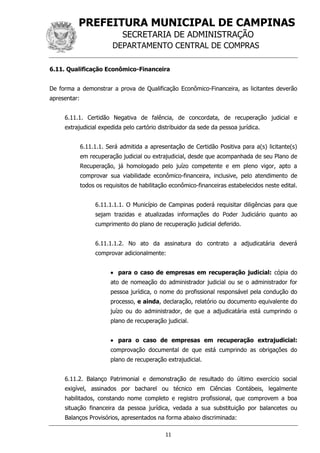 PREFEITURA MUNICIPAL DE CAMPINAS
SECRETARIA DE ADMINISTRAÇÃO
DEPARTAMENTO CENTRAL DE COMPRAS
11
6.11. Qualificação Econômico-Financeira
De forma a demonstrar a prova de Qualificação Econômico-Financeira, as licitantes deverão
apresentar:
6.11.1. Certidão Negativa de falência, de concordata, de recuperação judicial e
extrajudicial expedida pelo cartório distribuidor da sede da pessoa jurídica.
6.11.1.1. Será admitida a apresentação de Certidão Positiva para a(s) licitante(s)
em recuperação judicial ou extrajudicial, desde que acompanhada de seu Plano de
Recuperação, já homologado pelo juízo competente e em pleno vigor, apto a
comprovar sua viabilidade econômico-financeira, inclusive, pelo atendimento de
todos os requisitos de habilitação econômico-financeiras estabelecidos neste edital.
6.11.1.1.1. O Município de Campinas poderá requisitar diligências para que
sejam trazidas e atualizadas informações do Poder Judiciário quanto ao
cumprimento do plano de recuperação judicial deferido.
6.11.1.1.2. No ato da assinatura do contrato a adjudicatária deverá
comprovar adicionalmente:
 para o caso de empresas em recuperação judicial: cópia do
ato de nomeação do administrador judicial ou se o administrador for
pessoa jurídica, o nome do profissional responsável pela condução do
processo, e ainda, declaração, relatório ou documento equivalente do
juízo ou do administrador, de que a adjudicatária está cumprindo o
plano de recuperação judicial.
 para o caso de empresas em recuperação extrajudicial:
comprovação documental de que está cumprindo as obrigações do
plano de recuperação extrajudicial.
6.11.2. Balanço Patrimonial e demonstração de resultado do último exercício social
exigível, assinados por bacharel ou técnico em Ciências Contábeis, legalmente
habilitados, constando nome completo e registro profissional, que comprovem a boa
situação financeira da pessoa jurídica, vedada a sua substituição por balancetes ou
Balanços Provisórios, apresentados na forma abaixo discriminada:
 
