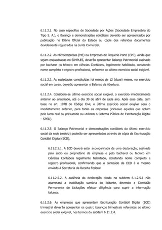 6.11.2.1. No caso específico de Sociedade por Ações (Sociedade Empresária do
Tipo S. A.), o Balanço e demonstrações contábeis deverão ser apresentados por
publicação no Diário Oficial do Estado ou cópia dos referidos documentos
devidamente registrados na Junta Comercial.
6.11.2.2. As Microempresas (ME) ou Empresas de Pequeno Porte (EPP), ainda que
sejam enquadradas no SIMPLES, deverão apresentar Balanço Patrimonial assinado
por bacharel ou técnico em ciências Contábeis, legalmente habilitado, constando
nome completo e registro profissional, referente ao último exercício social exigível.
6.11.2.3. As sociedades constituídas há menos de 12 (doze) meses, no exercício
social em curso, deverão apresentar o Balanço de Abertura.
6.11.2.4. Considera-se último exercício social exigível, o exercício imediatamente
anterior ao encerrado, até o dia 30 de abril de cada ano. Após essa data, com
base no art. 1078 do Código Civil, o último exercício social exigível será o
imediatamente anterior, para todas as empresas (inclusive aquelas que optam
pelo lucro real ou presumido ou utilizam o Sistema Pública de Escrituração Digital
– SPED).
6.11.2.5. O Balanço Patrimonial e demonstrações contábeis do último exercício
social da sede (matriz) poderão ser apresentados através de cópia da Escrituração
Contábil Digital (ECD).
6.11.2.5.1. A ECD deverá estar acompanhada de uma declaração, assinada
pelo sócio ou proprietário da empresa e pelo bacharel ou técnico em
Ciências Contábeis legalmente habilitado, constando nome completo e
registro profissional, confirmando que o conteúdo da ECD é o mesmo
enviado à Secretaria da Receita Federal.
6.11.2.5.2. A ausência da declaração citada no subitem 6.1.2.5.1 não
acarretará a inabilitação sumária do licitante, devendo a Comissão
Permanente de Licitações efetuar diligência para suprir a informação
faltante.
6.11.2.6. As empresas que apresentam Escrituração Contábil Digital (ECD)
trimestral deverão apresentar os quatro balanços trimestrais referentes ao último
exercício social exigível, nos termos do subitem 6.11.2.4.
 