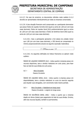 PREFEITURA MUNICIPAL DE CAMPINAS
SECRETARIA DE ADMINISTRAÇÃO
DEPARTAMENTO CENTRAL DE COMPRAS
13
6.11.2.7. No caso de consórcio, os documentos referidos neste subitem 6.11.2
deverão ser apresentados individualmente por todas as empresas consorciadas.
6.11.2.8. A boa situação financeira será comprovada se a participante demonstrar
que possui Índice de Liquidez Corrente (ILC) igual ou acima de 1,00 (um com duas
casas decimais), Índice de Liquidez Geral (ILG) preferencialmente igual ou acima
de 1,00 (um com duas casas decimais) e Índice de Solvência Geral (ISG) igual ou
acima de 1,00 (um com duas casas decimais).
6.11.2.8.1. Caso a participante apresente o ILG abaixo da unidade menor
que 1,00 (um com duas casas decimais), o ISG deverá ser compensado no
mínimo proporcionalmente através da seguinte expressão matemática:
1 – (ILGabaixo da unidade – 1)
6.11.2.8.2. As seguintes definições de índices financeiros se aplicam neste
subitem:
ÍNDICE DE LIQUIDEZ CORRENTE (ILC) - indica quanto à empresa possui em
recursos disponíveis, bens e direitos realizáveis em curto prazo, para fazer
face ao total de suas dívidas de curto prazo.
ILC = Ativo Circulante
Passivo Circulante
ÍNDICE DE LIQUIDEZ GERAL (ILG) - indica quanto à empresa possui em
disponibilidades, bens e direitos realizáveis no curso do exercício seguinte
para liquidar suas obrigações, com vencimento neste mesmo período.
ILG = Ativo Circulante + Realizável em longo prazo
Passivo Circulante + exigível em longo prazo
ÍNDICE DE SOLVÊNCIA GERAL (ISG) – Indica o quanto que a empresa
dispõe em Ativos (totais) para pagamento do total de suas dívidas. Envolve,
além dos recursos líquidos, também os permanentes.
 