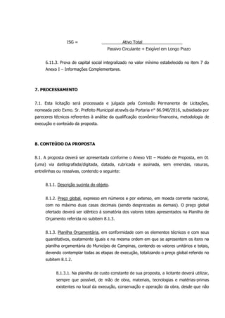 ISG = Ativo Total
Passivo Circulante + Exigível em Longo Prazo
6.11.3. Prova de capital social integralizado no valor mínimo estabelecido no item 7 do
Anexo I – Informações Complementares.
7. PROCESSAMENTO
7.1. Esta licitação será processada e julgada pela Comissão Permanente de Licitações,
nomeada pelo Exmo. Sr. Prefeito Municipal através da Portaria n° 86.946/2016, subsidiada por
pareceres técnicos referentes à análise da qualificação econômico-financeira, metodologia de
execução e conteúdo da proposta.
8. CONTEÚDO DA PROPOSTA
8.1. A proposta deverá ser apresentada conforme o Anexo VII – Modelo de Proposta, em 01
(uma) via datilografada/digitada, datada, rubricada e assinada, sem emendas, rasuras,
entrelinhas ou ressalvas, contendo o seguinte:
8.1.1. Descrição sucinta do objeto.
8.1.2. Preço global, expresso em números e por extenso, em moeda corrente nacional,
com no máximo duas casas decimais (sendo desprezadas as demais). O preço global
ofertado deverá ser idêntico à somatória dos valores totais apresentados na Planilha de
Orçamento referida no subitem 8.1.3.
8.1.3. Planilha Orçamentária, em conformidade com os elementos técnicos e com seus
quantitativos, exatamente iguais e na mesma ordem em que se apresentem os itens na
planilha orçamentária do Município de Campinas, contendo os valores unitários e totais,
devendo contemplar todas as etapas de execução, totalizando o preço global referido no
subitem 8.1.2.
8.1.3.1. Na planilha de custo constante de sua proposta, a licitante deverá utilizar,
sempre que possível, de mão de obra, materiais, tecnologias e matérias-primas
existentes no local da execução, conservação e operação da obra, desde que não
 