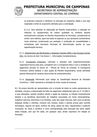 PREFEITURA MUNICIPAL DE CAMPINAS
SECRETARIA DE ADMINISTRAÇÃO
DEPARTAMENTO CENTRAL DE COMPRAS
15
se produzam prejuízos à eficiência na execução do respectivo objeto e que seja
respeitado o limite do orçamento estimado para a contratação.
8.1.3.2. Será admitida na elaboração da Planilha Orçamentária, a indicação de
materiais ou equipamentos de melhor qualidade ou similares àqueles
eventualmente indicados na Planilha Orçamentária do Município, considerando-se
similar como idêntico, igual sob todos os aspectos ou que apresente características
muito próximas, condicionada sua aceitação à verificação de compatibilidade e
similaridade pela Secretaria Municipal de Administração quanto às suas
especificações técnicas.
8.1.4. Detalhamento das Bonificações e Despesas Indiretas (BDI) e dos Encargos Sociais
(ES), nos termos do item 3 do Anexo I – Informações Complementares.
8.1.5. Cronograma Financeiro, rubricado e assinado pelo engenheiro/arquiteto
responsável técnico pela obra, compatível com o cronograma físico e com a condição de
pagamento prevista no Anexo III – Minuta de Termo de Contrato. O Cronograma
Financeiro deverá totalizar o valor global da Planilha Orçamentária, sendo admitidas
apenas diferenças de centavos decorrentes de arredondamentos.
8.1.6. Declaração informando qual código de Classificação Nacional de Atividade
Econômica – CNAE representa a atividade de maior receita da empresa.
8.2. Os preços deverão ser apresentados com a inclusão de todos os custos operacionais da
atividade, inclusive a desoneração da folha de pagamento estabelecida pela Lei nº 12.546/11
e suas alterações, quando constituir direito e opção da empresa, os tributos eventualmente
devidos e os benefícios decorrentes de trabalhos executados em horas extraordinárias,
trabalhos noturnos, dominicais e em feriados, custo dos vigias noturnos, bem como as demais
despesas diretas e indiretas, inclusive com ensaios, testes e demais provas para controle
tecnológico, seguros em geral, canteiro de obras, placas de obra, regulamentos e posturas
municipais, de modo a constituir a única contraprestação pela execução das obras objeto
desta licitação, sem que lhe caiba, em qualquer caso, direito regressivo em relação ao
Município.
 