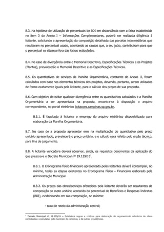 8.3. Na hipótese de utilização de percentuais de BDI em discordância com a faixa estabelecida
no item 3 do Anexo I – Informações Complementares, poderá ser realizada diligência à
licitante, solicitando a apresentação da composição detalhada das parcelas intermediárias que
resultaram no percentual usado, apontando as causas que, a seu juízo, contribuíram para que
o percentual se situasse fora das faixas estipuladas.
8.4. No caso de divergência entre o Memorial Descritivo, Especificações Técnicas e os Projetos
(Plantas), prevalecerão o Memorial Descritivo e as Especificações Técnicas.
8.5. Os quantitativos de serviços da Planilha Orçamentária, constante do Anexo II, foram
calculados com base nos elementos técnicos dos projetos, devendo, portanto, serem utilizados
de forma exatamente iguais pela licitante, para o cálculo dos preços de sua proposta.
8.6. Com objetivo de evitar qualquer divergência entre os quantitativos calculados e a Planilha
Orçamentária a ser apresentada na proposta, encontra-se à disposição o arquivo
correspondente, no portal eletrônico licitacoes.campinas.sp.gov.br.
8.6.1. É facultado à licitante o emprego do arquivo eletrônico disponibilizado para
elaboração da Planilha Orçamentária.
8.7. No caso de a proposta apresentar erro na multiplicação do quantitativo pelo preço
unitário apresentado, prevalecerá o preço unitário, e o cálculo será refeito pelo órgão técnico,
para fins de julgamento.
8.8. A licitante vencedora deverá observar, ainda, os requisitos decorrentes da aplicação do
que prescreve o Decreto Municipal nº 19.129/161
.
8.8.1. O Cronograma físico-financeiro apresentado pelas licitantes deverá contemplar, no
mínimo, todas as etapas existentes no Cronograma Físico – Financeiro elaborado pela
Administração Municipal.
8.8.2. Os preços das obras/serviços oferecidos pela licitante deverão ser resultantes da
composição do custo unitário acrescido do percentual de Benefícios e Despesas Indiretas
(BDI), evidenciando em sua composição, no mínimo:
- taxa de rateio da administração central;
1
Decreto Municipal nº 19.129/16 – Estabelece regras e critérios para elaboração do orçamento de referência de obras
contratadas e executadas pelo município de campinas, e dá outras providências.
 