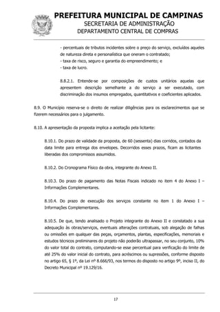 PREFEITURA MUNICIPAL DE CAMPINAS
SECRETARIA DE ADMINISTRAÇÃO
DEPARTAMENTO CENTRAL DE COMPRAS
17
- percentuais de tributos incidentes sobre o preço do serviço, excluídos aqueles
de natureza direta e personalística que oneram o contratado;
- taxa de risco, seguro e garantia do empreendimento; e
- taxa de lucro.
8.8.2.1. Entende-se por composições de custos unitários aquelas que
apresentem descrição semelhante a do serviço a ser executado, com
discriminação dos insumos empregados, quantitativos e coeficientes aplicados.
8.9. O Município reserva-se o direito de realizar diligências para os esclarecimentos que se
fizerem necessários para o julgamento.
8.10. A apresentação da proposta implica a aceitação pela licitante:
8.10.1. Do prazo de validade da proposta, de 60 (sessenta) dias corridos, contados da
data limite para entrega dos envelopes. Decorridos esses prazos, ficam as licitantes
liberadas dos compromissos assumidos.
8.10.2. Do Cronograma Físico da obra, integrante do Anexo II.
8.10.3. Do prazo de pagamento das Notas Fiscais indicado no item 4 do Anexo I –
Informações Complementares.
8.10.4. Do prazo de execução dos serviços constante no item 1 do Anexo I –
Informações Complementares.
8.10.5. De que, tendo analisado o Projeto integrante do Anexo II e constatado a sua
adequação às obras/serviços, eventuais alterações contratuais, sob alegação de falhas
ou omissões em qualquer das peças, orçamentos, plantas, especificações, memoriais e
estudos técnicos preliminares do projeto não poderão ultrapassar, no seu conjunto, 10%
do valor total do contrato, computando-se esse percentual para verificação do limite de
até 25% do valor inicial do contrato, para acréscimos ou supressões, conforme disposto
no artigo 65, § 1º, da Lei nº 8.666/93, nos termos do disposto no artigo 9º, inciso II, do
Decreto Municipal nº 19.129/16.
 
