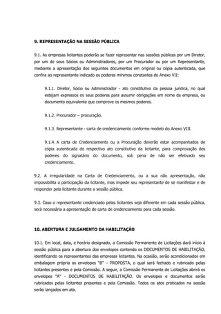9. REPRESENTAÇÃO NA SESSÃO PÚBLICA
9.1. As empresas licitantes poderão se fazer representar nas sessões públicas por um Diretor,
por um de seus Sócios ou Administradores, por um Procurador ou por um Representante,
mediante a apresentação dos seguintes documentos em original ou cópia autenticada, que
confira ao representante indicado os poderes mínimos constantes do Anexo VII:
9.1.1. Diretor, Sócio ou Administrador - ato constitutivo da pessoa jurídica, no qual
estejam expressos os seus poderes para assumir obrigações em nome da empresa, ou
documento equivalente que comprove os mesmos poderes.
9.1.2. Procurador – procuração.
9.1.3. Representante - carta de credenciamento conforme modelo do Anexo VIII.
9.1.4. A carta de Credenciamento ou a Procuração deverão estar acompanhados de
cópia autenticada do respectivo ato constitutivo da licitante, para comprovação dos
poderes do signatário do documento, sob pena de não ser efetivado seu
credenciamento.
9.2. A irregularidade na Carta de Credenciamento, ou a sua não apresentação, não
impossibilita a participação da licitante, mas impede seu representante de se manifestar e de
responder pela licitante durante a sessão pública.
9.3. Caso o representante credenciado pelas licitantes seja diferente em cada sessão pública,
será necessária a apresentação de carta de credenciamento para cada sessão.
10. ABERTURA E JULGAMENTO DA HABILITAÇÃO
10.1. Em local, data, e horário designado, a Comissão Permanente de Licitações dará início à
sessão pública para a abertura dos envelopes contendo os DOCUMENTOS DE HABILITAÇÃO,
identificando os representantes das empresas licitantes. Na ocasião, serão acondicionados em
embalagem própria os envelopes “B” – PROPOSTA, o qual será fechado e rubricado pelas
licitantes presentes e pela Comissão. A seguir, a Comissão Permanente de Licitações abrirá os
envelopes “A” - DOCUMENTOS DE HABILITAÇÃO. Os envelopes e documentos serão
rubricados pelas licitantes presentes e pela Comissão. Todos os atos praticados na sessão
serão lançados em ata.
 