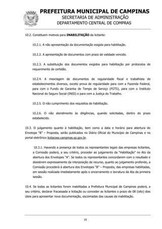 PREFEITURA MUNICIPAL DE CAMPINAS
SECRETARIA DE ADMINISTRAÇÃO
DEPARTAMENTO CENTRAL DE COMPRAS
19
10.2. Constituem motivos para INABILITAÇÃO da licitante:
10.2.1. A não apresentação da documentação exigida para habilitação.
10.2.2. A apresentação de documentos com prazo de validade vencido.
10.2.3. A substituição dos documentos exigidos para habilitação por protocolos de
requerimento de certidão.
10.2.4. A mesclagem de documentos de regularidade fiscal e trabalhista de
estabelecimentos diversos, exceto prova de regularidade para com a Fazenda Federal,
para com o Fundo de Garantia de Tempo de Serviço (FGTS), para com o Instituto
Nacional do Seguro Social (INSS) e para com a Justiça do Trabalho.
10.2.5. O não cumprimento dos requisitos de habilitação.
10.2.6. O não atendimento às diligências, quando solicitadas, dentro do prazo
estabelecido.
10.3. O julgamento quanto à habilitação, bem como a data e horário para abertura do
Envelope “B” – Proposta, serão publicados no Diário Oficial do Município de Campinas e no
portal eletrônico licitacoes.campinas.sp.gov.br.
10.3.1. Havendo a presença de todos os representantes legais das empresas licitantes,
a Comissão poderá, a seu critério, proceder ao julgamento da “Habilitação” no Ato da
abertura dos Envelopes “A”. Se todos os representantes concordarem com o resultado e
desistirem expressamente da interposição de recurso, quanto ao julgamento proferido, a
Comissão procederá à abertura dos Envelopes “B” – Proposta, das empresas habilitadas,
em sessão realizada imediatamente após o encerramento e lavratura da Ata da primeira
sessão.
10.4. Se todas as licitantes forem inabilitadas a Prefeitura Municipal de Campinas poderá, a
seu critério, declarar fracassada a licitação ou conceder as licitantes o prazo de 08 (oito) dias
úteis para apresentar nova documentação, escoimadas das causas da inabilitação.
 