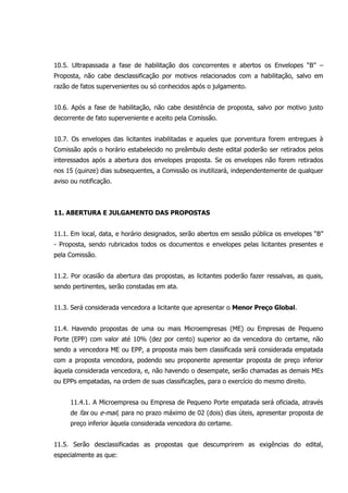 10.5. Ultrapassada a fase de habilitação dos concorrentes e abertos os Envelopes “B” –
Proposta, não cabe desclassificação por motivos relacionados com a habilitação, salvo em
razão de fatos supervenientes ou só conhecidos após o julgamento.
10.6. Após a fase de habilitação, não cabe desistência de proposta, salvo por motivo justo
decorrente de fato superveniente e aceito pela Comissão.
10.7. Os envelopes das licitantes inabilitadas e aqueles que porventura forem entregues à
Comissão após o horário estabelecido no preâmbulo deste edital poderão ser retirados pelos
interessados após a abertura dos envelopes proposta. Se os envelopes não forem retirados
nos 15 (quinze) dias subsequentes, a Comissão os inutilizará, independentemente de qualquer
aviso ou notificação.
11. ABERTURA E JULGAMENTO DAS PROPOSTAS
11.1. Em local, data, e horário designados, serão abertos em sessão pública os envelopes “B”
- Proposta, sendo rubricados todos os documentos e envelopes pelas licitantes presentes e
pela Comissão.
11.2. Por ocasião da abertura das propostas, as licitantes poderão fazer ressalvas, as quais,
sendo pertinentes, serão constadas em ata.
11.3. Será considerada vencedora a licitante que apresentar o Menor Preço Global.
11.4. Havendo propostas de uma ou mais Microempresas (ME) ou Empresas de Pequeno
Porte (EPP) com valor até 10% (dez por cento) superior ao da vencedora do certame, não
sendo a vencedora ME ou EPP, a proposta mais bem classificada será considerada empatada
com a proposta vencedora, podendo seu proponente apresentar proposta de preço inferior
àquela considerada vencedora, e, não havendo o desempate, serão chamadas as demais MEs
ou EPPs empatadas, na ordem de suas classificações, para o exercício do mesmo direito.
11.4.1. A Microempresa ou Empresa de Pequeno Porte empatada será oficiada, através
de fax ou e-mail, para no prazo máximo de 02 (dois) dias úteis, apresentar proposta de
preço inferior àquela considerada vencedora do certame.
11.5. Serão desclassificadas as propostas que descumprirem as exigências do edital,
especialmente as que:
 