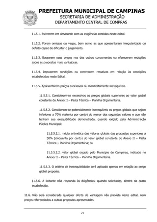 PREFEITURA MUNICIPAL DE CAMPINAS
SECRETARIA DE ADMINISTRAÇÃO
DEPARTAMENTO CENTRAL DE COMPRAS
21
11.5.1. Estiverem em desacordo com as exigências contidas neste edital.
11.5.2. Forem omissas ou vagas, bem como as que apresentarem irregularidade ou
defeito capaz de dificultar o julgamento.
11.5.3. Basearem seus preços nos dos outros concorrentes ou oferecerem reduções
sobre as propostas mais vantajosas.
11.5.4. Impuserem condições ou contiverem ressalvas em relação às condições
estabelecidas neste Edital.
11.5.5. Apresentarem preços excessivos ou manifestamente inexequíveis.
11.5.5.1. Consideram-se excessivos os preços globais superiores ao valor global
constante do Anexo II – Pasta Técnica – Planilha Orçamentária.
11.5.5.2. Consideram-se potencialmente inexequíveis os preços globais que sejam
inferiores a 70% (setenta por cento) do menor dos seguintes valores e que não
tenham sua exequibilidade demonstrada, quando exigido pela Administração
Pública Municipal:
11.5.5.2.1. média aritmética dos valores globais das propostas superiores a
50% (cinquenta por cento) do valor global constante do Anexo II – Pasta
Técnica – Planilha Orçamentária; ou
11.5.5.2.2. valor global orçado pelo Município de Campinas, indicado no
Anexo II – Pasta Técnica – Planilha Orçamentária.
11.5.5.3. O critério de inexequibilidade será aplicado apenas em relação ao preço
global proposto.
11.5.6. A licitante não responda às diligências, quando solicitadas, dentro do prazo
estabelecido.
11.6. Não será considerada qualquer oferta de vantagem não prevista neste edital, nem
preços referenciados a outras propostas apresentadas.
 