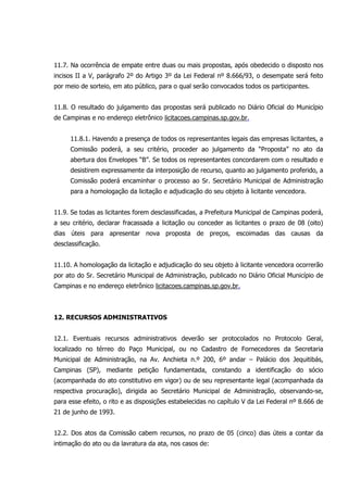 11.7. Na ocorrência de empate entre duas ou mais propostas, após obedecido o disposto nos
incisos II a V, parágrafo 2º do Artigo 3º da Lei Federal nº 8.666/93, o desempate será feito
por meio de sorteio, em ato público, para o qual serão convocados todos os participantes.
11.8. O resultado do julgamento das propostas será publicado no Diário Oficial do Município
de Campinas e no endereço eletrônico licitacoes.campinas.sp.gov.br.
11.8.1. Havendo a presença de todos os representantes legais das empresas licitantes, a
Comissão poderá, a seu critério, proceder ao julgamento da “Proposta” no ato da
abertura dos Envelopes “B”. Se todos os representantes concordarem com o resultado e
desistirem expressamente da interposição de recurso, quanto ao julgamento proferido, a
Comissão poderá encaminhar o processo ao Sr. Secretário Municipal de Administração
para a homologação da licitação e adjudicação do seu objeto à licitante vencedora.
11.9. Se todas as licitantes forem desclassificadas, a Prefeitura Municipal de Campinas poderá,
a seu critério, declarar fracassada a licitação ou conceder as licitantes o prazo de 08 (oito)
dias úteis para apresentar nova proposta de preços, escoimadas das causas da
desclassificação.
11.10. A homologação da licitação e adjudicação do seu objeto à licitante vencedora ocorrerão
por ato do Sr. Secretário Municipal de Administração, publicado no Diário Oficial Município de
Campinas e no endereço eletrônico licitacoes.campinas.sp.gov.br.
12. RECURSOS ADMINISTRATIVOS
12.1. Eventuais recursos administrativos deverão ser protocolados no Protocolo Geral,
localizado no térreo do Paço Municipal, ou no Cadastro de Fornecedores da Secretaria
Municipal de Administração, na Av. Anchieta n.º 200, 6º andar – Palácio dos Jequitibás,
Campinas (SP), mediante petição fundamentada, constando a identificação do sócio
(acompanhada do ato constitutivo em vigor) ou de seu representante legal (acompanhada da
respectiva procuração), dirigida ao Secretário Municipal de Administração, observando-se,
para esse efeito, o rito e as disposições estabelecidas no capítulo V da Lei Federal nº 8.666 de
21 de junho de 1993.
12.2. Dos atos da Comissão cabem recursos, no prazo de 05 (cinco) dias úteis a contar da
intimação do ato ou da lavratura da ata, nos casos de:
 