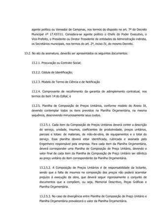agente político ou Vereador de Campinas, nos termos do disposto no art. 7º do Decreto
Municipal nº 17.437/11. Considera-se agente político o Chefe do Poder Executivo, o
Vice-Prefeito, o Presidente ou Diretor Presidente de entidades da Administração indireta,
os Secretários municipais, nos termos do art. 2º, inciso IV, do mesmo Decreto.
13.2. No ato da assinatura, deverão ser apresentados os seguintes documentos:
13.2.1. Procuração ou Contrato Social;
13.2.2. Cédula de Identificação;
13.2.3. Modelo de Termo de Ciência e de Notificação
13.2.4. Comprovante de recolhimento da garantia de adimplemento contratual, nos
termos do item 14 do Edital; e
13.2.5. Planilha de Composição de Preços Unitários, conforme modelo do Anexo IX,
devendo contemplar todos os itens previstos na Planilha Orçamentária, na mesma
sequência, descrevendo minuciosamente seus custos.
13.2.5.1. Cada item da Composição de Preços Unitários deverá conter a descrição
do serviço, unidade, insumos, coeficientes de produtividade, preços unitários,
parciais e totais: de materiais, de mão-de-obra, de equipamentos e o total do
serviço. Essa planilha deverá estar identificada, rubricada e assinada pelo
Engenheiro responsável pela empresa. Para cada item da Planilha Orçamentária,
deverá corresponder uma Planilha de Composição de Preço Unitário, devendo o
valor final de cada item da Planilha de Composição de Preço Unitário ser idêntico
ao preço unitário do item correspondente da Planilha Orçamentária.
13.2.5.2. A Composição de Preços Unitários é de responsabilidade da licitante,
sendo que a falta de insumos na composição dos preços não poderá acarretar
prejuízo à execução da obra, que deverá seguir rigorosamente o conjunto de
documentos que a compõem, ou seja, Memorial Descritivo, Peças Gráficas e
Planilha Orçamentária.
13.2.5.3. No caso de divergência entre Planilha de Composição de Preço Unitário e
Planilha Orçamentária prevalecerá o valor da Planilha Orçamentária.
 