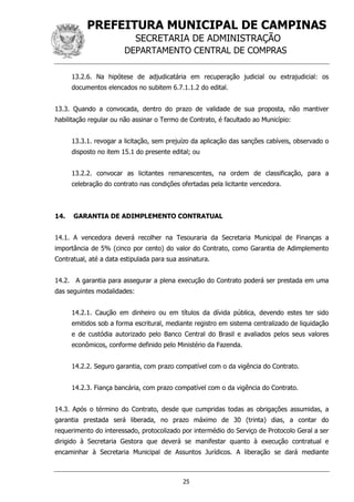 PREFEITURA MUNICIPAL DE CAMPINAS
SECRETARIA DE ADMINISTRAÇÃO
DEPARTAMENTO CENTRAL DE COMPRAS
25
13.2.6. Na hipótese de adjudicatária em recuperação judicial ou extrajudicial: os
documentos elencados no subitem 6.7.1.1.2 do edital.
13.3. Quando a convocada, dentro do prazo de validade de sua proposta, não mantiver
habilitação regular ou não assinar o Termo de Contrato, é facultado ao Município:
13.3.1. revogar a licitação, sem prejuízo da aplicação das sanções cabíveis, observado o
disposto no item 15.1 do presente edital; ou
13.2.2. convocar as licitantes remanescentes, na ordem de classificação, para a
celebração do contrato nas condições ofertadas pela licitante vencedora.
14. GARANTIA DE ADIMPLEMENTO CONTRATUAL
14.1. A vencedora deverá recolher na Tesouraria da Secretaria Municipal de Finanças a
importância de 5% (cinco por cento) do valor do Contrato, como Garantia de Adimplemento
Contratual, até a data estipulada para sua assinatura.
14.2. A garantia para assegurar a plena execução do Contrato poderá ser prestada em uma
das seguintes modalidades:
14.2.1. Caução em dinheiro ou em títulos da dívida pública, devendo estes ter sido
emitidos sob a forma escritural, mediante registro em sistema centralizado de liquidação
e de custódia autorizado pelo Banco Central do Brasil e avaliados pelos seus valores
econômicos, conforme definido pelo Ministério da Fazenda.
14.2.2. Seguro garantia, com prazo compatível com o da vigência do Contrato.
14.2.3. Fiança bancária, com prazo compatível com o da vigência do Contrato.
14.3. Após o término do Contrato, desde que cumpridas todas as obrigações assumidas, a
garantia prestada será liberada, no prazo máximo de 30 (trinta) dias, a contar do
requerimento do interessado, protocolizado por intermédio do Serviço de Protocolo Geral a ser
dirigido à Secretaria Gestora que deverá se manifestar quanto à execução contratual e
encaminhar à Secretaria Municipal de Assuntos Jurídicos. A liberação se dará mediante
 