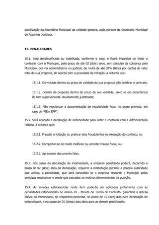 autorização do Secretário Municipal da unidade gestora, após parecer da Secretaria Municipal
de Assuntos Jurídicos.
15. PENALIDADES
15.1. Será desclassificada ou inabilitada, conforme o caso, e ficará impedida de licitar e
contratar com o Município, pelo prazo de até 02 (dois) anos, sem prejuízo da cobrança pelo
Município, por via administrativa ou judicial, de multa de até 30% (trinta por cento) do valor
total de sua proposta, de acordo com a gravidade da infração, a licitante que:
15.1.1. Convocada dentro do prazo de validade da sua proposta não celebrar o contrato;
15.1.2. Desistir da proposta dentro do prazo de sua validade, salvo se em decorrência
de fato superveniente, devidamente justificado;
15.1.3. Não regularizar a documentação de regularidade fiscal no prazo previsto, em
caso de ‘ME e EPP”.
15.2. Será aplicada a declaração de inidoneidade para licitar e contratar com a Administração
Pública, à licitante que:
15.2.1. Fraudar a licitação ou praticar atos fraudulentos na execução do contrato; ou
15.2.2. Comportar-se de modo inidôneo ou cometer fraude fiscal; ou
15.2.3. Apresentar documento falso.
15.3. Nos casos de declaração de inidoneidade, a empresa penalizada poderá, decorrido o
prazo de 02 (dois) anos da declaração, requerer a reabilitação perante a própria autoridade
que aplicou a penalidade, que será concedida se a empresa ressarcir o Município pelos
prejuízos resultantes e desde que cessados os motivos determinantes da punição.
15.4. As sanções estabelecidas neste item poderão ser aplicadas juntamente com as
penalidades estabelecidas no Anexo III - Minuta de Termo de Contrato, garantida a defesa
prévia do interessado, no respectivo processo, no prazo de 10 (dez) dias para declaração de
inidoneidade, e no prazo de 05 (cinco) dias úteis para as demais penalidades.
 