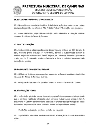PREFEITURA MUNICIPAL DE CAMPINAS
SECRETARIA DE ADMINISTRAÇÃO
DEPARTAMENTO CENTRAL DE COMPRAS
27
16. RECEBIMENTO DO OBJETO DA LICITAÇÃO
16.1. No recebimento e aceitação do objeto desta licitação serão observadas, no que couber,
as disposições contidas nos artigos de 73 a 76 da Lei Federal nº 8.666/93 e suas alterações.
16.2. Para o recebimento, objeto desta contratação, serão observadas as condições previstas
no Anexo III – Minuta de Termo de Contrato.
17. SUBCONTRATAÇÃO
17.1. Será permitida a subcontratação parcial dos serviços, no limite de até 30% do valor da
obra, mediante prévia aprovação do Contratante, devendo a subcontratada atender às
mesmas exigências de qualificação técnica exigidas da Contratada referente à parcela do
objeto que lhe é repassada, sendo a Contratada a única e exclusiva responsável pela
execução dos serviços.
18. PAGAMENTO E REAJUSTE DE PREÇOS
19.1. O Município de Campinas procederá ao pagamento na forma e condições estabelecidas
no Anexo III - Minuta de Termo de Contrato.
19.2. O reajuste de preços está disciplinado no Anexo III – Minuta de Termo de Contrato.
19. DISPOSIÇÕES FINAIS
19.1. A Comissão admitirá a entrega dos envelopes através de empresa especializada, desde
que os envelopes Habilitação e Proposta sejam entregues invólucros, nos termos do item 4,
diretamente no Cadastro de Fornecedores localizado no 6º andar do Paço Municipal até a data
estabelecida no preâmbulo do edital, onde será emitido o comprovante de entrega.
19.1.1. Não serão aceitos envelopes enviados por via postal.
19.2. A participação da licitante neste certame implica a aceitação de todos os termos deste
edital.
 