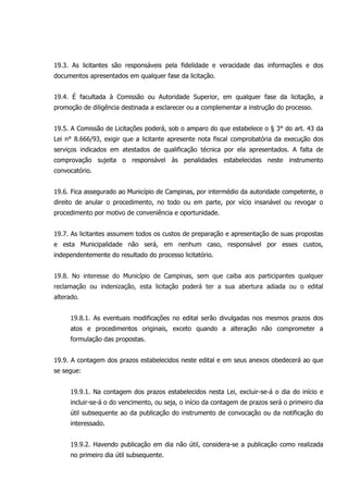 19.3. As licitantes são responsáveis pela fidelidade e veracidade das informações e dos
documentos apresentados em qualquer fase da licitação.
19.4. É facultada à Comissão ou Autoridade Superior, em qualquer fase da licitação, a
promoção de diligência destinada a esclarecer ou a complementar a instrução do processo.
19.5. A Comissão de Licitações poderá, sob o amparo do que estabelece o § 3° do art. 43 da
Lei n° 8.666/93, exigir que a licitante apresente nota fiscal comprobatória da execução dos
serviços indicados em atestados de qualificação técnica por ela apresentados. A falta de
comprovação sujeita o responsável às penalidades estabelecidas neste instrumento
convocatório.
19.6. Fica assegurado ao Município de Campinas, por intermédio da autoridade competente, o
direito de anular o procedimento, no todo ou em parte, por vício insanável ou revogar o
procedimento por motivo de conveniência e oportunidade.
19.7. As licitantes assumem todos os custos de preparação e apresentação de suas propostas
e esta Municipalidade não será, em nenhum caso, responsável por esses custos,
independentemente do resultado do processo licitatório.
19.8. No interesse do Município de Campinas, sem que caiba aos participantes qualquer
reclamação ou indenização, esta licitação poderá ter a sua abertura adiada ou o edital
alterado.
19.8.1. As eventuais modificações no edital serão divulgadas nos mesmos prazos dos
atos e procedimentos originais, exceto quando a alteração não comprometer a
formulação das propostas.
19.9. A contagem dos prazos estabelecidos neste edital e em seus anexos obedecerá ao que
se segue:
19.9.1. Na contagem dos prazos estabelecidos nesta Lei, excluir-se-á o dia do início e
incluir-se-á o do vencimento, ou seja, o início da contagem de prazos será o primeiro dia
útil subsequente ao da publicação do instrumento de convocação ou da notificação do
interessado.
19.9.2. Havendo publicação em dia não útil, considera-se a publicação como realizada
no primeiro dia útil subsequente.
 