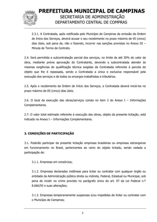 PREFEITURA MUNICIPAL DE CAMPINAS
SECRETARIA DE ADMINISTRAÇÃO
DEPARTAMENTO CENTRAL DE COMPRAS
3
2.3.1. A Contratada, após notificada pelo Município de Campinas da emissão da Ordem
de Início dos Serviços, deverá acusar o seu recebimento no prazo máximo de 05 (cinco)
dias úteis, sob pena de, não o fazendo, incorrer nas sanções previstas no Anexo III –
Minuta de Termo de Contrato.
2.4. Será permitida a subcontratação parcial dos serviços, no limite de até 30% do valor da
obra, mediante prévia aprovação do Contratante, devendo a subcontratada atender às
mesmas exigências de qualificação técnica exigidas da Contratada referente à parcela do
objeto que lhe é repassada, sendo a Contratada a única e exclusiva responsável pela
execução dos serviços e de todos os encargos trabalhistas e tributários.
2.5. Após o recebimento da Ordem de Início dos Serviços, a Contratada deverá iniciá-los no
prazo máximo de 05 (cinco) dias úteis.
2.6. O local da execução das obras/serviços consta no item 2 do Anexo I – Informações
Complementares.
2.7. O valor total estimado referente à execução das obras, objeto da presente licitação, está
indicado no Anexo I – Informações Complementares.
3. CONDIÇÕES DE PARTICIPAÇÃO
3.1. Poderão participar da presente licitação empresas brasileiras ou empresas estrangeiras
em funcionamento no Brasil, pertencentes ao ramo do objeto licitado, sendo vedada a
participação de:
3.1.1. Empresas em consórcios;
3.1.2. Empresas declaradas inidôneas para licitar ou contratar com qualquer órgão ou
entidade da Administração pública direta ou indireta, Federal, Estadual ou Municipal, sob
pena de incidir no crime previsto no parágrafo único do art. 97 da Lei Federal n.º
8.666/93 e suas alterações;
3.1.3. Empresas temporariamente suspensas e/ou impedidas de licitar ou contratar com
o Município de Campinas;
 