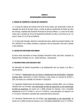 ANEXO I
INFORMAÇÕES COMPLEMENTARES
1. PRAZO DE VIGÊNCIA E VALOR DO CONTRATO
1.1. O prazo de vigência do contrato será de 09 (nove) meses, que compreende o prazo de
execução das obras de 06 (seis) meses, a contar da data do recebimento da Ordem de Início
dos Serviços, expedida pela Secretaria Municipal de Serviços Públicos, e o prazo de 03 (três)
meses para a emissão do Termo de Recebimento Definitivo da Obra, nos termos do art. 73,
inciso I, alínea “b” e § 3º da Lei 8.666/93.
1.2. O valor total estimado, referente à execução das obras, objeto da presente licitação, é de
R$ 1.358.053,77 (um milhão, trezentos e cinquenta e oito mil cinquenta e três reais e setenta
e sete centavos).
2. LOCAIS DA EXECUÇÃO DAS OBRAS
As obras serão executadas no Parque Ecológico Monsenhor Emílio José Salim, localizado na
Rodovia Heitor Penteado, km 3,5 - Jardim Palmeiras – Campinas/SP.
3. VALORES PARA LEIS SOCIAIS E BDI
Na elaboração da Planilha Orçamentária e do Detalhamento das Leis Sociais e do BDI, a
licitante deverá:
3.1. Elaborar o Detalhamento das Leis Sociais e Detalhamento das Bonificações e Despesas
Indiretas (BDI), observando os limites individuais e total incluso no intervalo de 20,34% a
25%, de acordo com o Acórdão TCU Plenário nº 2622/2013.
3.2. Apresentar Detalhamento das Bonificações e Despesas Indiretas (BDI), com os tributos
utilizados para sua formação, com desoneração da folha de pagamento ou sem desoneração
da folha de pagamento, de acordo com o CNAE principal da empresa e com a faculdade
estabelecida na Lei nº 12.546/11 e na Lei nº 12.844/13, e suas alterações, em especial a Lei
nº 13.161/15, rubricados e assinados pelo responsável técnico pela obra.
3.3. Apresentar Detalhamento das Leis Sociais, com desoneração ou sem desoneração, de
acordo com o CNAE principal da empresa e com a faculdade estabelecida na Lei nº 12.546/11
 