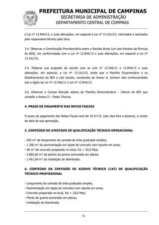PREFEITURA MUNICIPAL DE CAMPINAS
SECRETARIA DE ADMINISTRAÇÃO
DEPARTAMENTO CENTRAL DE COMPRAS
31
e Lei nº 12.844/13, e suas alterações, em especial a Lei nº 13.161/15, rubricados e assinados
pelo responsável técnico pela obra.
3.4. Observar a Contribuição Previdenciária sobre a Receita Bruta (um dos tributos da fórmula
do BDI), em conformidade com a Lei nº 12.844/13 e suas alterações, em especial a Lei nº
13.161/15,
3.5. Elaborar sua proposta de acordo com as Leis nº 12.546/11 e 12.844/13 e suas
alterações, em especial, a Lei nº 13.161/15, ainda que a Planilha Orçamentária e os
Detalhamentos do BDI e Leis Sociais, constantes do Anexo II, tenham sido confeccionados
sob a égide da Lei nº 12.546/11 e Lei nº 12.844/13.
3.6. Observar o Campo Atenção abaixo da Planilha Demonstrativa – Cálculo do BDI que
compõe o Anexo II – Pasta Técnica.
4. PRAZO DE PAGAMENTO DAS NOTAS FISCAIS
O prazo de pagamento das Notas Fiscais será de 10 D.F.D. (dez dias fora a dezena), a contar
da data de sua aprovação.
5. CONTEÚDO DO ATESTADO DE QUALIFICAÇÃO TÉCNICO-OPERACIONAL
- 650 m³ de lançamento de camada de brita graduada simples;
- 1.300 m² de pavimentação em lajota de concreto com rejunte em areia;
- 90 m³ de concreto preparado no local, fck = 20,0 Mpa;
- 2.882,60 m² de plantio de grama esmeralda em placas;
- 1.491,04 m² de instalação de Alambrado.
6. CONTEÚDO DA CERTIDÃO DE ACERVO TÉCNICO (CAT) DE QUALIFICAÇÃO
TÉCNICO-PROFISSIONAL
- Lançamento de camada de brita graduada simples;
- Pavimentação em lajota de concreto com rejunte em areia;
- Concreto preparado no local, fck = 20,0 Mpa;
- Planto de grama esmeralda em placas;
- Instalação de Alambrado.
 