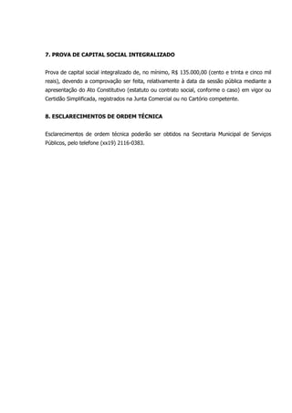 7. PROVA DE CAPITAL SOCIAL INTEGRALIZADO
Prova de capital social integralizado de, no mínimo, R$ 135.000,00 (cento e trinta e cinco mil
reais), devendo a comprovação ser feita, relativamente à data da sessão pública mediante a
apresentação do Ato Constitutivo (estatuto ou contrato social, conforme o caso) em vigor ou
Certidão Simplificada, registrados na Junta Comercial ou no Cartório competente.
8. ESCLARECIMENTOS DE ORDEM TÉCNICA
Esclarecimentos de ordem técnica poderão ser obtidos na Secretaria Municipal de Serviços
Públicos, pelo telefone (xx19) 2116-0383.
 