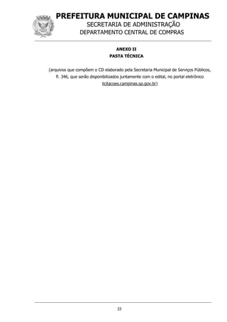 PREFEITURA MUNICIPAL DE CAMPINAS
SECRETARIA DE ADMINISTRAÇÃO
DEPARTAMENTO CENTRAL DE COMPRAS
33
ANEXO II
PASTA TÉCNICA
(arquivos que compõem o CD elaborado pela Secretaria Municipal de Serviços Públicos,
fl. 346, que serão disponibilizados juntamente com o edital, no portal eletrônico
licitacoes.campinas.sp.gov.br)
 