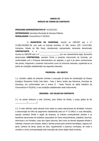 ANEXO III
MINUTA DE TERMO DE CONTRATO
PROCESSO ADMINISTRATIVO Nº 15/10/55.651
INTERESSADO: Secretaria Municipal de Serviços Públicos
MODALIDADE: Concorrência nº 03/2016
O MUNICÍPIO DE CAMPINAS, inscrito no CNPJ/MF sob o n°
51.885.242/0001-40, com sede na Avenida Anchieta, nº 200, Centro, CEP: 13.015-904,
Campinas, Estado de São Paulo, devidamente representado, doravante denominado
CONTRATANTE, e a ____________________________________________________,
inscrita no CNPJ/MF sob o n° ___________________, por seu representante legal, doravante
denominada CONTRATADA, acordam firmar o presente instrumento de Contrato, em
conformidade com o Processo Administrativo em epígrafe, o qual é de pleno conhecimento
das partes, integrando o presente instrumento como se transcrito estivesse, sujeitando-se as
partes às condições estabelecidas nas seguintes cláusulas:
PRIMEIRA - DO OBJETO
1.1. Constitui objeto do presente contrato a execução de obras de revitalização do Parque
Ecológico Monsenhor Emílio José Salim - Fase I, Bairro Jardim das Palmeiras, Município de
Campinas, em conformidade com o Anexo II – Pasta Técnica do edital licitatório da
Concorrência nº 03/2016, e nas condições estabelecidas neste instrumento.
SEGUNDA - DO VALOR DO CONTRATO
2.1. As partes atribuem a este Contrato, para efeitos de direito, o preço global de R$
___________ (_________).
2.2. O valor definido nesta cláusula inclui todos os custos operacionais da atividade, inclusive
a desoneração da folha de pagamento estabelecida pela Lei nº 12.546/11 e suas alterações,
quando constituir direito e opção da empresa, os tributos eventualmente devidos e os
benefícios decorrentes de trabalhos executados em horas extraordinárias, trabalhos noturnos,
dominicais e em feriados, custo dos vigias noturnos, bem como as demais despesas diretas e
indiretas, inclusive com ensaios, testes e demais provas para controle tecnológico, seguros em
geral, canteiro de obras, placas de obra, regulamentos e posturas municipais, de modo a
constituir a única contraprestação pela execução das obras objeto deste Contrato.
 