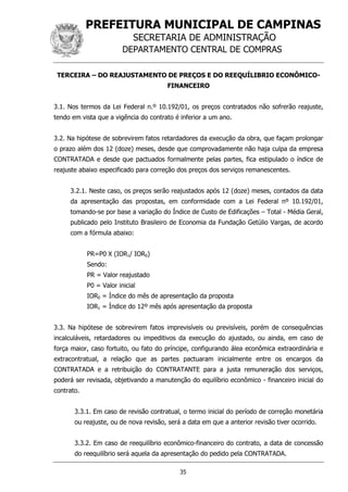 PREFEITURA MUNICIPAL DE CAMPINAS
SECRETARIA DE ADMINISTRAÇÃO
DEPARTAMENTO CENTRAL DE COMPRAS
35
TERCEIRA – DO REAJUSTAMENTO DE PREÇOS E DO REEQUÍLIBRIO ECONÔMICO-
FINANCEIRO
3.1. Nos termos da Lei Federal n.º 10.192/01, os preços contratados não sofrerão reajuste,
tendo em vista que a vigência do contrato é inferior a um ano.
3.2. Na hipótese de sobrevirem fatos retardadores da execução da obra, que façam prolongar
o prazo além dos 12 (doze) meses, desde que comprovadamente não haja culpa da empresa
CONTRATADA e desde que pactuados formalmente pelas partes, fica estipulado o índice de
reajuste abaixo especificado para correção dos preços dos serviços remanescentes.
3.2.1. Neste caso, os preços serão reajustados após 12 (doze) meses, contados da data
da apresentação das propostas, em conformidade com a Lei Federal nº 10.192/01,
tomando-se por base a variação do Índice de Custo de Edificações – Total - Média Geral,
publicado pelo Instituto Brasileiro de Economia da Fundação Getúlio Vargas, de acordo
com a fórmula abaixo:
PR=P0 X (IOR1/ IOR0)
Sendo:
PR = Valor reajustado
P0 = Valor inicial
IOR0 = Índice do mês de apresentação da proposta
IOR1 = Índice do 12º mês após apresentação da proposta
3.3. Na hipótese de sobrevirem fatos imprevisíveis ou previsíveis, porém de consequências
incalculáveis, retardadores ou impeditivos da execução do ajustado, ou ainda, em caso de
força maior, caso fortuito, ou fato do príncipe, configurando álea econômica extraordinária e
extracontratual, a relação que as partes pactuaram inicialmente entre os encargos da
CONTRATADA e a retribuição do CONTRATANTE para a justa remuneração dos serviços,
poderá ser revisada, objetivando a manutenção do equilíbrio econômico - financeiro inicial do
contrato.
3.3.1. Em caso de revisão contratual, o termo inicial do período de correção monetária
ou reajuste, ou de nova revisão, será a data em que a anterior revisão tiver ocorrido.
3.3.2. Em caso de reequilíbrio econômico-financeiro do contrato, a data de concessão
do reequilíbrio será aquela da apresentação do pedido pela CONTRATADA.
 