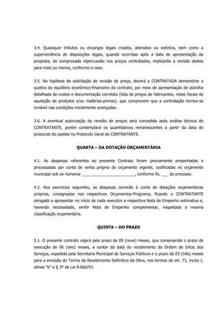 3.4. Quaisquer tributos ou encargos legais criados, alterados ou extintos, bem como a
superveniência de disposições legais, quando ocorridas após a data de apresentação da
proposta, de comprovada repercussão nos preços contratados, implicarão a revisão destes
para mais ou menos, conforme o caso.
3.5. Na hipótese de solicitação de revisão de preço, deverá a CONTRATADA demonstrar a
quebra do equilíbrio econômico-financeiro do contrato, por meio de apresentação de planilha
detalhada de custos e documentação correlata (lista de preços de fabricantes, notas fiscais de
aquisição de produtos e/ou matérias-primas), que comprovem que a contratação tornou-se
inviável nas condições inicialmente avençadas.
3.6. A eventual autorização da revisão de preços será concedida após análise técnica do
CONTRATANTE, porém contemplará os quantitativos remanescentes a partir da data do
protocolo do pedido no Protocolo Geral do CONTRATANTE.
QUARTA – DA DOTAÇÃO ORÇAMENTÁRIA
4.1. As despesas referentes ao presente Contrato foram previamente empenhadas e
processadas por conta de verba própria do orçamento vigente, codificadas no orçamento
municipal sob os números ________________________, conforme fls. ___ do processo.
4.2. Nos exercícios seguintes, as despesas correrão à conta de dotações orçamentárias
próprias, consignadas nos respectivos Orçamentos-Programa, ficando o CONTRATANTE
obrigado a apresentar no início de cada exercício a respectiva Nota de Empenho estimativa e,
havendo necessidade, emitir Nota de Empenho complementar, respeitada a mesma
classificação orçamentária.
QUINTA – DO PRAZO
5.1. O presente contrato vigerá pelo prazo de 09 (nove) meses, que compreende o prazo de
execução de 06 (seis) meses, a contar da data do recebimento da Ordem de Início dos
Serviços, expedida pela Secretaria Municipal de Serviços Públicos e o prazo de 03 (três) meses
para a emissão do Termo de Recebimento Definitivo da Obra, nos termos do art. 73, inciso I,
alínea “b” e § 3º da Lei 8.666/93.
 