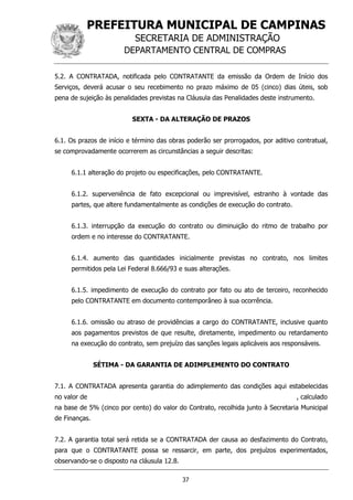PREFEITURA MUNICIPAL DE CAMPINAS
SECRETARIA DE ADMINISTRAÇÃO
DEPARTAMENTO CENTRAL DE COMPRAS
37
5.2. A CONTRATADA, notificada pelo CONTRATANTE da emissão da Ordem de Início dos
Serviços, deverá acusar o seu recebimento no prazo máximo de 05 (cinco) dias úteis, sob
pena de sujeição às penalidades previstas na Cláusula das Penalidades deste instrumento.
SEXTA - DA ALTERAÇÃO DE PRAZOS
6.1. Os prazos de início e término das obras poderão ser prorrogados, por aditivo contratual,
se comprovadamente ocorrerem as circunstâncias a seguir descritas:
6.1.1 alteração do projeto ou especificações, pelo CONTRATANTE.
6.1.2. superveniência de fato excepcional ou imprevisível, estranho à vontade das
partes, que altere fundamentalmente as condições de execução do contrato.
6.1.3. interrupção da execução do contrato ou diminuição do ritmo de trabalho por
ordem e no interesse do CONTRATANTE.
6.1.4. aumento das quantidades inicialmente previstas no contrato, nos limites
permitidos pela Lei Federal 8.666/93 e suas alterações.
6.1.5. impedimento de execução do contrato por fato ou ato de terceiro, reconhecido
pelo CONTRATANTE em documento contemporâneo à sua ocorrência.
6.1.6. omissão ou atraso de providências a cargo do CONTRATANTE, inclusive quanto
aos pagamentos previstos de que resulte, diretamente, impedimento ou retardamento
na execução do contrato, sem prejuízo das sanções legais aplicáveis aos responsáveis.
SÉTIMA - DA GARANTIA DE ADIMPLEMENTO DO CONTRATO
7.1. A CONTRATADA apresenta garantia do adimplemento das condições aqui estabelecidas
no valor de , calculado
na base de 5% (cinco por cento) do valor do Contrato, recolhida junto à Secretaria Municipal
de Finanças.
7.2. A garantia total será retida se a CONTRATADA der causa ao desfazimento do Contrato,
para que o CONTRATANTE possa se ressarcir, em parte, dos prejuízos experimentados,
observando-se o disposto na cláusula 12.8.
 