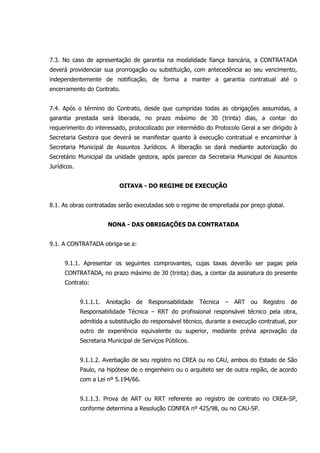 7.3. No caso de apresentação de garantia na modalidade fiança bancária, a CONTRATADA
deverá providenciar sua prorrogação ou substituição, com antecedência ao seu vencimento,
independentemente de notificação, de forma a manter a garantia contratual até o
encerramento do Contrato.
7.4. Após o término do Contrato, desde que cumpridas todas as obrigações assumidas, a
garantia prestada será liberada, no prazo máximo de 30 (trinta) dias, a contar do
requerimento do interessado, protocolizado por intermédio do Protocolo Geral a ser dirigido à
Secretaria Gestora que deverá se manifestar quanto à execução contratual e encaminhar à
Secretaria Municipal de Assuntos Jurídicos. A liberação se dará mediante autorização do
Secretário Municipal da unidade gestora, após parecer da Secretaria Municipal de Assuntos
Jurídicos.
OITAVA - DO REGIME DE EXECUÇÃO
8.1. As obras contratadas serão executadas sob o regime de empreitada por preço global.
NONA - DAS OBRIGAÇÕES DA CONTRATADA
9.1. A CONTRATADA obriga-se a:
9.1.1. Apresentar os seguintes comprovantes, cujas taxas deverão ser pagas pela
CONTRATADA, no prazo máximo de 30 (trinta) dias, a contar da assinatura do presente
Contrato:
9.1.1.1. Anotação de Responsabilidade Técnica – ART ou Registro de
Responsabilidade Técnica – RRT do profissional responsável técnico pela obra,
admitida a substituição do responsável técnico, durante a execução contratual, por
outro de experiência equivalente ou superior, mediante prévia aprovação da
Secretaria Municipal de Serviços Públicos.
9.1.1.2. Averbação de seu registro no CREA ou no CAU, ambos do Estado de São
Paulo, na hipótese de o engenheiro ou o arquiteto ser de outra região, de acordo
com a Lei nº 5.194/66.
9.1.1.3. Prova de ART ou RRT referente ao registro de contrato no CREA-SP,
conforme determina a Resolução CONFEA nº 425/98, ou no CAU-SP.
 