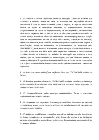 9.1.10. Elaborar o Livro de Ordem nos termos da Resolução CONFEA nº 1024/09, que
constituirá a memória escrita de todas as atividades dos responsáveis técnicos
relacionadas à obra ou serviço e deverá conter o registro, a cargo do responsável
técnico, de todas as ocorrências relevantes do empreendimento, incluindo,
obrigatoriamente, os dados do empreendimento, de seu proprietário, do responsável
técnico e da respectiva ART ou RRT; as datas de início e de previsão da conclusão da
obra ou serviço; as datas de início e de conclusão de cada etapa programada; a posição
física do empreendimento no dia de cada visita técnica; orientação de execução,
mediante a determinação de providências relevantes para o cumprimento dos projetos e
especificações; nomes de empreiteiras ou subempreiteiras (se autorizadas pelo
CONTRATANTE), caracterizando as atividades e seus encargos, com as datas de início e
conclusão, e números das ARTs e/ou RRTs respectivas; acidentes e danos materiais
ocorridos durante os trabalhos; os períodos de interrupção dos trabalhos e seus
motivos, quer de caráter financeiro ou meteorológico, quer por falhas em serviços de
terceiros não sujeitas à ingerência do responsável técnico; e outros fatos e observações
que, a juízo ou conveniência do responsável técnico pelo empreendimento, devam ser
registrados.
9.1.11. Cumprir todas as solicitações e exigências feitas pelo CONTRATANTE no Livro de
Ordem.
9.1.12. Paralisar, por determinação do CONTRATANTE, qualquer trabalho que não esteja
sendo executado de acordo com a boa técnica ou que ponha em risco a segurança de
pessoas ou bens de terceiros.
9.1.13. Responsabilizar-se pelos encargos previdenciários, fiscais e comerciais
resultantes da execução do contrato.
9.1.14. Responder pelo pagamento dos encargos trabalhistas, bem como por eventual
contratação de seguro contra riscos de acidentes de trabalho inerentes à execução das
obras/serviços contratados.
9.1.15. Adotar as providências e precauções necessárias, inclusive consulta às entidades
ou órgãos competentes, se necessário for, a fim de que não venham a ser danificadas
as redes, em especial as subterrâneas, pertencentes às prestadoras ou concessionárias
de serviços públicos.
 