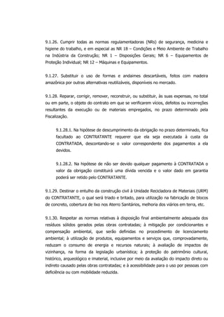9.1.26. Cumprir todas as normas regulamentadoras (NRs) de segurança, medicina e
higiene do trabalho, e em especial as NR 18 – Condições e Meio Ambiente de Trabalho
na Indústria da Construção; NR 1 – Disposições Gerais; NR 6 – Equipamentos de
Proteção Individual; NR 12 – Máquinas e Equipamentos.
9.1.27. Substituir o uso de formas e andaimes descartáveis, feitos com madeira
amazônica por outras alternativas reutilizáveis, disponíveis no mercado.
9.1.28. Reparar, corrigir, remover, reconstruir, ou substituir, às suas expensas, no total
ou em parte, o objeto do contrato em que se verificarem vícios, defeitos ou incorreções
resultantes da execução ou de materiais empregados, no prazo determinado pela
Fiscalização.
9.1.28.1. Na hipótese de descumprimento da obrigação no prazo determinado, fica
facultado ao CONTRATANTE requerer que ela seja executada à custa da
CONTRATADA, descontando-se o valor correspondente dos pagamentos a ela
devidos.
9.1.28.2. Na hipótese de não ser devido qualquer pagamento à CONTRATADA o
valor da obrigação constituirá uma dívida vencida e o valor dado em garantia
poderá ser retido pelo CONTRATANTE.
9.1.29. Destinar o entulho da construção civil à Unidade Recicladora de Materiais (URM)
do CONTRATANTE, o qual será triado e britado, para utilização na fabricação de blocos
de concreto, cobertura de lixo nos Aterro Sanitários, melhoria dos viários em terra, etc.
9.1.30. Respeitar as normas relativas à disposição final ambientalmente adequada dos
resíduos sólidos gerados pelas obras contratadas; à mitigação por condicionantes e
compensação ambiental, que serão definidas no procedimento de licenciamento
ambiental; à utilização de produtos, equipamentos e serviços que, comprovadamente,
reduzam o consumo de energia e recursos naturais; à avaliação de impactos de
vizinhança, na forma da legislação urbanística; à proteção do patrimônio cultural,
histórico, arqueológico e imaterial, inclusive por meio da avaliação do impacto direto ou
indireto causado pelas obras contratadas; e à acessibilidade para o uso por pessoas com
deficiência ou com mobilidade reduzida.
 