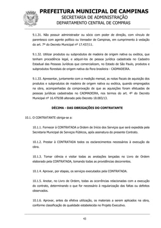 PREFEITURA MUNICIPAL DE CAMPINAS
SECRETARIA DE ADMINISTRAÇÃO
DEPARTAMENTO CENTRAL DE COMPRAS
43
9.1.31. Não possuir administrador ou sócio com poder de direção, com vínculo de
parentesco com agente político ou Vereador de Campinas, em cumprimento à vedação
do art. 7º do Decreto Municipal nº 17.437/11.
9.1.32. Utilizar produtos ou subprodutos de madeira de origem nativa ou exótica, que
tenham procedência legal, e adquiri-los de pessoa jurídica cadastrada no Cadastro
Estadual das Pessoas Jurídicas que comercializam, no Estado de São Paulo, produtos e
subprodutos florestais de origem nativa da flora brasileira - CADMADEIRA.
9.1.33. Apresentar, juntamente com a medição mensal, as notas fiscais de aquisição dos
produtos e subprodutos de madeira de origem nativa ou exótica, quando empregados
na obra, acompanhadas da comprovação de que as aquisições foram efetuadas de
pessoas jurídicas cadastradas no CADMADEIRA, nos termos do art. 4º do Decreto
Municipal nº 16.479/08 alterado pelo Decreto 18.083/13.
DÉCIMA - DAS OBRIGAÇÕES DO CONTRATANTE
10.1. O CONTRATANTE obriga-se a:
10.1.1. Fornecer à CONTRATADA a Ordem de Início dos Serviços que será expedida pela
Secretaria Municipal de Serviços Públicos, após assinatura do presente Contrato.
10.1.2. Prestar à CONTRATADA todos os esclarecimentos necessários à execução da
obra.
10.1.3. Tomar ciência e visitar todas as anotações lançadas no Livro de Ordem
elaborado pela CONTRATADA, tomando todas as providências decorrentes.
10.1.4. Aprovar, por etapas, os serviços executados pela CONTRATADA.
10.1.5. Anotar, no Livro de Ordem, todas as ocorrências relacionadas com a execução
do contrato, determinando o que for necessário à regularização das faltas ou defeitos
observados.
10.1.6. Aprovar, antes da efetiva utilização, os materiais a serem aplicados na obra,
conforme classificação de qualidade estabelecida no Projeto Executivo.
 