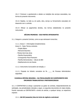 10.1.7. Promover o apontamento e atestar as medições dos serviços executados, nos
termos do presente instrumento.
10.1.8. Rejeitar, no todo ou em parte, obra, serviço ou fornecimento executado em
desacordo com o contrato.
10.1.9. Efetuar os pagamentos devidos, nos termos estabelecidos no presente
instrumento.
DÉCIMA PRIMEIRA - DAS PARTES INTEGRANTES
11.1. Integram o presente Contrato, como se aqui estivessem transcritos:
11.1.1. Anexo I – Informações Complementares
Anexo II – Pasta Técnica contendo:
- Projeto Básico
- Memorial Descritivo
- Plantas Geral das obras
- Planilha Orçamentária
- Cronogramas Físico-Financeiro
- Planilha Demonstrativa – Cálculo de BDI
- Detalhamento de Leis Sociais
11.1.2. Instrumento Convocatório da licitação, e
11.1.3. Proposta da licitante vencedora de fls. ____ do Processo Administrativo
epigrafado.
CLÁUSULA DÉCIMA SEGUNDA – DA FISCALIZAÇÃO DO CUMPRIMENTO DOS
ENCARGOS TRABALHISTAS E PREVIDENCIÁRIOS
12.1. A CONTRATADA se obriga a apresentar ao gestor do contrato, independentemente de
solicitação, nas periodicidades indicadas a seguir, os seguintes documentos em cópia simples,
ficando reservado ao CONTRATANTE o direito de solicitar, a qualquer tempo, os respectivos
originais:
12.1.1. Até 60 (sessenta) dias do início da vigência contratual:
 