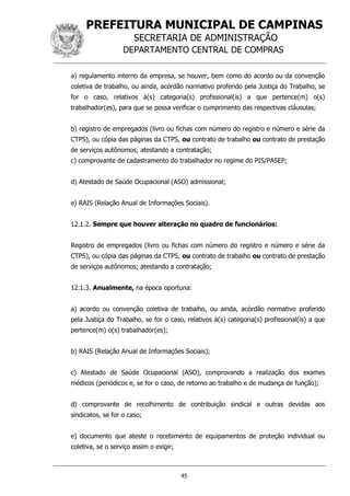 PREFEITURA MUNICIPAL DE CAMPINAS
SECRETARIA DE ADMINISTRAÇÃO
DEPARTAMENTO CENTRAL DE COMPRAS
45
a) regulamento interno da empresa, se houver, bem como do acordo ou da convenção
coletiva de trabalho, ou ainda, acórdão normativo proferido pela Justiça do Trabalho, se
for o caso, relativos à(s) categoria(s) profissional(is) a que pertence(m) o(s)
trabalhador(es), para que se possa verificar o cumprimento das respectivas cláusulas;
b) registro de empregados (livro ou fichas com número do registro e número e série da
CTPS), ou cópia das páginas da CTPS, ou contrato de trabalho ou contrato de prestação
de serviços autônomos; atestando a contratação;
c) comprovante de cadastramento do trabalhador no regime do PIS/PASEP;
d) Atestado de Saúde Ocupacional (ASO) admissional;
e) RAIS (Relação Anual de Informações Sociais).
12.1.2. Sempre que houver alteração no quadro de funcionários:
Registro de empregados (livro ou fichas com número do registro e número e série da
CTPS), ou cópia das páginas da CTPS, ou contrato de trabalho ou contrato de prestação
de serviços autônomos; atestando a contratação;
12.1.3. Anualmente, na época oportuna:
a) acordo ou convenção coletiva de trabalho, ou ainda, acórdão normativo proferido
pela Justiça do Trabalho, se for o caso, relativos à(s) categoria(s) profissional(is) a que
pertence(m) o(s) trabalhador(es);
b) RAIS (Relação Anual de Informações Sociais);
c) Atestado de Saúde Ocupacional (ASO), comprovando a realização dos exames
médicos (periódicos e, se for o caso, de retorno ao trabalho e de mudança de função);
d) comprovante de recolhimento de contribuição sindical e outras devidas aos
sindicatos, se for o caso;
e) documento que ateste o recebimento de equipamentos de proteção individual ou
coletiva, se o serviço assim o exigir;
 