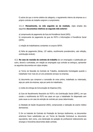 f) outros de que a norma coletiva da categoria, o regulamento interno da empresa ou o
próprio contrato de trabalho exigirem o cumprimento.
12.1.4. Mensalmente, no mês seguinte ao da medição, cópia simples dos
seguintes documentos relativos ao segundo mês anterior:
a) comprovante de pagamento da Guia de Previdência Social (GPS);
b) comprovante de pagamento da guia do FGTS e Informações à Previdência Social
(GFIP);
c) relação de trabalhadores constantes no arquivo SEFIP;
d) folha de pagamento (férias, 13º salário, recolhimento previdenciário, vale refeição,
contribuição sindical).
12.2. No caso de rescisão do contrato de trabalho de um empregado e substituição por
outro, deverá a contratada, em relação ao empregado cujo contrato se extinguiu, apresentar
os seguintes documentos em cópia simples:
a) Termo de Rescisão do Contrato de Trabalho, devidamente homologado quando o
trabalhador tiver mais de um ano prestando serviços na empresa;
b) documento que comprove a concessão de aviso prévio, trabalhado ou indenizado,
seja por parte da empresa, seja por parte do trabalhador;
c) recibo de entrega da Comunicação de Dispensa (CD);
d) Guia de Recolhimento Rescisório do FGTS e da Contribuição Social (GRFC), em que
conste o recolhimento do FGTS nos casos em que o trabalhador foi dispensado sem
justa causa ou em caso de extinção de contrato por prazo determinado;
e) Atestado de Saúde Ocupacional (ASO), comprovando a realização do exame médico
demissional;
f) Em se tratando de Contrato de Prestação de Serviços Autônomos, os documentos
anteriores ficam substituídos por um Termo de Rescisão Contratual ou documento
equivalente, bem como, uma declaração de quitação do profissional relativamente aos
encargos e honorários decorrentes deste contrato.
 
