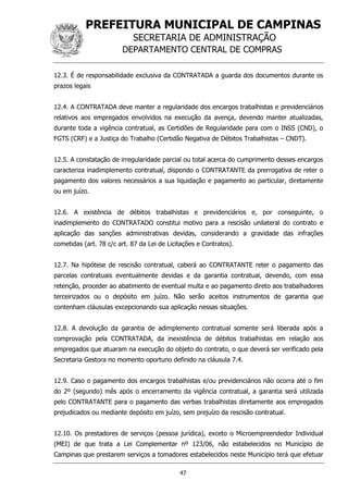 PREFEITURA MUNICIPAL DE CAMPINAS
SECRETARIA DE ADMINISTRAÇÃO
DEPARTAMENTO CENTRAL DE COMPRAS
47
12.3. É de responsabilidade exclusiva da CONTRATADA a guarda dos documentos durante os
prazos legais
12.4. A CONTRATADA deve manter a regularidade dos encargos trabalhistas e previdenciários
relativos aos empregados envolvidos na execução da avença, devendo manter atualizadas,
durante toda a vigência contratual, as Certidões de Regularidade para com o INSS (CND), o
FGTS (CRF) e a Justiça do Trabalho (Certidão Negativa de Débitos Trabalhistas – CNDT).
12.5. A constatação de irregularidade parcial ou total acerca do cumprimento desses encargos
caracteriza inadimplemento contratual, dispondo o CONTRATANTE da prerrogativa de reter o
pagamento dos valores necessários a sua liquidação e pagamento ao particular, diretamente
ou em juízo.
12.6. A existência de débitos trabalhistas e previdenciários e, por conseguinte, o
inadimplemento do CONTRATADO constitui motivo para a rescisão unilateral do contrato e
aplicação das sanções administrativas devidas, considerando a gravidade das infrações
cometidas (art. 78 c/c art. 87 da Lei de Licitações e Contratos).
12.7. Na hipótese de rescisão contratual, caberá ao CONTRATANTE reter o pagamento das
parcelas contratuais eventualmente devidas e da garantia contratual, devendo, com essa
retenção, proceder ao abatimento de eventual multa e ao pagamento direto aos trabalhadores
terceirizados ou o depósito em juízo. Não serão aceitos instrumentos de garantia que
contenham cláusulas excepcionando sua aplicação nessas situações.
12.8. A devolução da garantia de adimplemento contratual somente será liberada após a
comprovação pela CONTRATADA, da inexistência de débitos trabalhistas em relação aos
empregados que atuaram na execução do objeto do contrato, o que deverá ser verificado pela
Secretaria Gestora no momento oportuno definido na cláusula 7.4.
12.9. Caso o pagamento dos encargos trabalhistas e/ou previdenciários não ocorra até o fim
do 2º (segundo) mês após o encerramento da vigência contratual, a garantia será utilizada
pelo CONTRATANTE para o pagamento das verbas trabalhistas diretamente aos empregados
prejudicados ou mediante depósito em juízo, sem prejuízo da rescisão contratual.
12.10. Os prestadores de serviços (pessoa jurídica), exceto o Microempreendedor Individual
(MEI) de que trata a Lei Complementar nº 123/06, não estabelecidos no Município de
Campinas que prestarem serviços a tomadores estabelecidos neste Município terá que efetuar
 