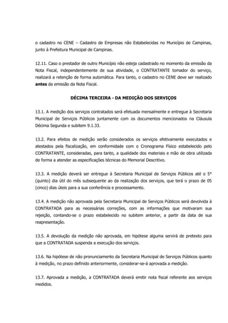 o cadastro no CENE – Cadastro de Empresas não Estabelecidas no Município de Campinas,
junto à Prefeitura Municipal de Campinas.
12.11. Caso o prestador de outro Município não esteja cadastrado no momento da emissão da
Nota Fiscal, independentemente de sua atividade, o CONTRATANTE tomador do serviço,
realizará a retenção de forma automática. Para tanto, o cadastro no CENE deve ser realizado
antes da emissão da Nota Fiscal.
DÉCIMA TERCEIRA - DA MEDIÇÃO DOS SERVIÇOS
13.1. A medição dos serviços contratados será efetuada mensalmente e entregue à Secretaria
Municipal de Serviços Públicos juntamente com os documentos mencionados na Cláusula
Décima Segunda e subitem 9.1.33.
13.2. Para efeitos de medição serão considerados os serviços efetivamente executados e
atestados pela fiscalização, em conformidade com o Cronograma Físico estabelecido pelo
CONTRATANTE, consideradas, para tanto, a qualidade dos materiais e mão de obra utilizada
de forma a atender as especificações técnicas do Memorial Descritivo.
13.3. A medição deverá ser entregue à Secretaria Municipal de Serviços Públicos até o 5°
(quinto) dia útil do mês subsequente ao da realização dos serviços, que terá o prazo de 05
(cinco) dias úteis para a sua conferência e processamento.
13.4. A medição não aprovada pela Secretaria Municipal de Serviços Públicos será devolvida à
CONTRATADA para as necessárias correções, com as informações que motivaram sua
rejeição, contando-se o prazo estabelecido no subitem anterior, a partir da data de sua
reapresentação.
13.5. A devolução da medição não aprovada, em hipótese alguma servirá de pretexto para
que a CONTRATADA suspenda a execução dos serviços.
13.6. Na hipótese de não pronunciamento da Secretaria Municipal de Serviços Públicos quanto
à medição, no prazo definido anteriormente, considerar-se-á aprovada a medição.
13.7. Aprovada a medição, a CONTRATADA deverá emitir nota fiscal referente aos serviços
medidos.
 