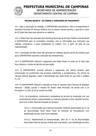 PREFEITURA MUNICIPAL DE CAMPINAS
SECRETARIA DE ADMINISTRAÇÃO
DEPARTAMENTO CENTRAL DE COMPRAS
49
DÉCIMA QUARTA - DA FORMA E CONDIÇÕES DE PAGAMENTO
14.1. Após a aprovação da medição, a CONTRATADA apresentará a fatura correspondente à
Secretaria Municipal de Serviços Públicos com os valores mensais devidos, a qual terá o prazo
de 02 (dois) dias úteis para aprová-la ou rejeitá-la.
14.2. A Nota Fiscal não aprovada pela Secretaria Municipal de Serviços Públicos será devolvida
à CONTRATADA para as necessárias correções, com as informações que motivaram sua
rejeição, contando-se o prazo estabelecido no subitem 14.1, a partir da data de sua
reapresentação.
14.3. A devolução da Nota Fiscal não aprovada em hipótese alguma servirá de pretexto para
que a CONTRATADA suspenda a execução das obras/serviços.
14.4. O CONTRATANTE efetuará o pagamento das Notas Fiscais no prazo de 10 (dez) dias
fora a dezena, a contar da data de sua aprovação.
14.5. O CONTRATANTE somente efetuará o pagamento dos valores devidos, após
comprovação do recolhimento dos encargos trabalhistas e previdenciários, nos termos da
Cláusula Décima Segunda e após a apresentação das notas fiscais de que trata o subitem
9.1.33.
14.6. O CONTRATANTE efetuará a retenção na fonte do Imposto Sobre Serviços de Qualquer
Natureza - ISSQN, quando o imposto for devido neste Município, de acordo com a Lei
Municipal nº 12.392, de 20 de outubro de 2005.
14.6.1. As empreiteiras, construtoras e prestadoras de serviços de construção civil, que
eventualmente tenham subempreitadas ou materiais aplicados à obra, deverão fornecer,
junto com a Nota Fiscal da Prestação de Serviços:
14.6.1.1. Comprovação dos materiais fornecidos mediante apresentação da 1ª via
da documentação fiscal (Nota Fiscal de Remessa de Mercadorias), com
identificação da obra onde foram aplicados.
14.6.1.2. Relativamente às subempreitadas, além da 1ª via da documentação
fiscal (Nota Fiscal de Serviços emitida pelo empreiteiro), com identificação da obra,
 