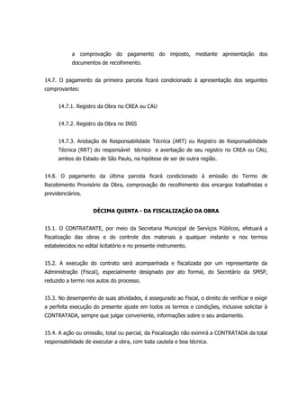 a comprovação do pagamento do imposto, mediante apresentação dos
documentos de recolhimento.
14.7. O pagamento da primeira parcela ficará condicionado à apresentação dos seguintes
comprovantes:
14.7.1. Registro da Obra no CREA ou CAU
14.7.2. Registro da Obra no INSS
14.7.3. Anotação de Responsabilidade Técnica (ART) ou Registro de Responsabilidade
Técnica (RRT) do responsável técnico e averbação de seu registro no CREA ou CAU,
ambos do Estado de São Paulo, na hipótese de ser de outra região.
14.8. O pagamento da última parcela ficará condicionado à emissão do Termo de
Recebimento Provisório da Obra, comprovação do recolhimento dos encargos trabalhistas e
previdenciários.
DÉCIMA QUINTA - DA FISCALIZAÇÃO DA OBRA
15.1. O CONTRATANTE, por meio da Secretaria Municipal de Serviços Públicos, efetuará a
fiscalização das obras e do controle dos materiais a qualquer instante e nos termos
estabelecidos no edital licitatório e no presente instrumento.
15.2. A execução do contrato será acompanhada e fiscalizada por um representante da
Administração (Fiscal), especialmente designado por ato formal, do Secretário da SMSP,
reduzido a termo nos autos do processo.
15.3. No desempenho de suas atividades, é assegurado ao Fiscal, o direito de verificar e exigir
a perfeita execução do presente ajuste em todos os termos e condições, inclusive solicitar à
CONTRATADA, sempre que julgar conveniente, informações sobre o seu andamento.
15.4. A ação ou omissão, total ou parcial, da Fiscalização não eximirá a CONTRATADA da total
responsabilidade de executar a obra, com toda cautela e boa técnica.
 