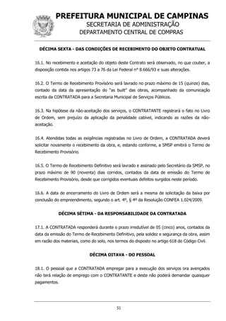 PREFEITURA MUNICIPAL DE CAMPINAS
SECRETARIA DE ADMINISTRAÇÃO
DEPARTAMENTO CENTRAL DE COMPRAS
51
DÉCIMA SEXTA - DAS CONDIÇÕES DE RECEBIMENTO DO OBJETO CONTRATUAL
16.1. No recebimento e aceitação do objeto deste Contrato será observado, no que couber, a
disposição contida nos artigos 73 a 76 da Lei Federal n° 8.666/93 e suas alterações.
16.2. O Termo de Recebimento Provisório será lavrado no prazo máximo de 15 (quinze) dias,
contado da data da apresentação do “as built” das obras, acompanhado da comunicação
escrita da CONTRATADA para a Secretaria Municipal de Serviços Públicos.
16.3. Na hipótese da não-aceitação dos serviços, o CONTRATANTE registrará o fato no Livro
de Ordem, sem prejuízo da aplicação da penalidade cabível, indicando as razões da não-
aceitação.
16.4. Atendidas todas as exigências registradas no Livro de Ordem, a CONTRATADA deverá
solicitar novamente o recebimento da obra, e, estando conforme, a SMSP emitirá o Termo de
Recebimento Provisório.
16.5. O Termo de Recebimento Definitivo será lavrado e assinado pelo Secretário da SMSP, no
prazo máximo de 90 (noventa) dias corridos, contados da data de emissão do Termo de
Recebimento Provisório, desde que corrigidos eventuais defeitos surgidos neste período.
16.6. A data de encerramento do Livro de Ordem será a mesma de solicitação da baixa por
conclusão do empreendimento, segundo o art. 4º, § 4º da Resolução CONFEA 1.024/2009.
DÉCIMA SÉTIMA - DA RESPONSABILIDADE DA CONTRATADA
17.1. A CONTRATADA responderá durante o prazo irredutível de 05 (cinco) anos, contados da
data da emissão do Termo de Recebimento Definitivo, pela solidez e segurança da obra, assim
em razão dos materiais, como do solo, nos termos do disposto no artigo 618 do Código Civil.
DÉCIMA OITAVA - DO PESSOAL
18.1. O pessoal que a CONTRATADA empregar para a execução dos serviços ora avençados
não terá relação de emprego com o CONTRATANTE e deste não poderá demandar quaisquer
pagamentos.
 
