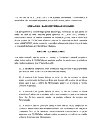 18.2. No caso de vir o CONTRATANTE a ser acionado judicialmente, a CONTRATADA o
ressarcirá de toda e qualquer despesa que, em decorrência disso, venha a desembolsar.
DÉCIMA NONA - DA SUBCONTRATAÇÃO DE SERVIÇOS
19.1. Será permitida a subcontratação parcial dos serviços, no limite de até 30% (trinta por
cento) do valor da obra, mediante prévia aprovação do CONTRATANTE, devendo a
subcontratada atender às mesmas exigências de habilitação jurídica, fiscal e qualificação
técnica exigidas da CONTRATADA referente à parcela do objeto que ser-lhe-á repassada,
sendo a CONTRATADA a única e exclusiva responsável pela execução dos serviços e de todos
os encargos trabalhistas, previdenciários e tributários.
VIGÉSIMA - DAS PENALIDADES
20.1. Pela inexecução total ou parcial do contrato, o CONTRATANTE poderá, garantida a
prévia defesa, aplicar à CONTRATADA as seguintes sanções, de acordo com a gravidade da
falta, nos termos dos arts 86 e 87 da Lei 8.666/93:
20.1.1. advertência, sempre que forem constatadas irregularidades de pouca gravidade,
para as quais tenha a CONTRATADA concorrido diretamente;
20.1.2. multa de 0,4% (quatro décimos por cento) do valor do contrato, por dia de
atraso no recebimento da Ordem de Início dos Serviços, até o quinto dia corrido do
atraso, após o que, a critério da Administração, poderá ser promovida a rescisão
unilateral do contrato;
20.1.3. multa de 0,4% (quatro décimos por cento) do valor do contrato, por dia de
atraso injustificado em iniciar as obras, após o prazo estabelecido para tal na Ordem de
Início dos Serviços, podendo resultar na rescisão unilateral do contrato pela
Administração;
20.1.4. multa de até 5% (cinco por cento) do valor total da fatura, sempre que for
observado atraso injustificado no desenvolvimento das obras/serviços em relação ao
cronograma físico, ou for constatado descumprimento de quaisquer outras obrigações
assumidas pela CONTRATADA, podendo resultar, em caso de reincidência, na rescisão
unilateral do contrato pela Administração;
 