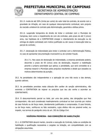 PREFEITURA MUNICIPAL DE CAMPINAS
SECRETARIA DE ADMINISTRAÇÃO
DEPARTAMENTO CENTRAL DE COMPRAS
53
20.1.5. multa de até 30% (trinta por cento) do valor total do contrato, de acordo com a
gravidade da infração, em caso de qualquer descumprimento contratual, sem prejuízo
da rescisão unilateral do contrato pela Administração, garantida a defesa prévia.
20.1.6. suspensão temporária do direito de licitar e contratar com o Município de
Campinas, bem como o impedimento de com ele contratar, pelo prazo de até 5 (cinco)
anos, nas hipóteses de a CONTRATADA ensejar o retardamento da execução ou da
entrega do objeto contratado sem motivo justificado ou der causa à inexecução total ou
parcial do contrato;
20.1.7. declaração de inidoneidade para licitar e contratar com a Administração Pública,
no caso de apresentar documentação inverossímil ou de cometer fraude.
20.1.7.1. Nos casos de declaração de inidoneidade, a empresa penalizada poderá,
decorrido o prazo de 05 (cinco) anos da declaração, requerer a reabilitação
perante a própria autoridade que aplicou a penalidade, que será concedida se a
empresa ressarcir o Município pelos prejuízos resultantes e desde que cessados os
motivos determinantes da punição.
20.2. As penalidades são independentes e a aplicação de uma não exclui a das demais,
quando cabíveis.
20.3. As penalidades previstas nesta cláusula têm caráter de sanção administrativa, não
eximindo a CONTRATADA de reparar os prejuízos que seu ato venha a acarretar ao
CONTRATANTE.
20.4. O descumprimento parcial ou total, por uma das partes, das obrigações que lhes
correspondam, não será considerado inadimplemento contratual se tiver ocorrido por motivo
de caso fortuito ou de força maior, devidamente justificados e comprovados. O caso fortuito,
ou de força maior, verifica-se no fato necessário, cujos efeitos não era possível evitar, ou
impedir, nos termos do parágrafo único do art. 393 do Código Civil.
VIGÉSIMA PRIMEIRA - DAS CONDIÇÕES DE HABILITAÇÃO
21.1. A CONTRATADA deverá manter, durante a execução do Contrato, todas as condições de
habilitação e qualificação necessárias e exigidas na licitação, em compatibilidade com as
obrigações assumidas.
 