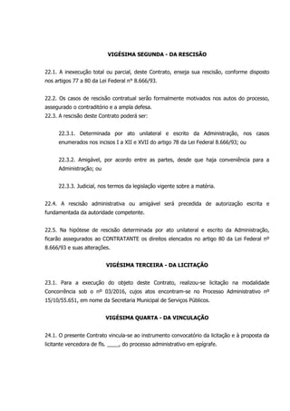 VIGÉSIMA SEGUNDA - DA RESCISÃO
22.1. A inexecução total ou parcial, deste Contrato, enseja sua rescisão, conforme disposto
nos artigos 77 a 80 da Lei Federal n° 8.666/93.
22.2. Os casos de rescisão contratual serão formalmente motivados nos autos do processo,
assegurado o contraditório e a ampla defesa.
22.3. A rescisão deste Contrato poderá ser:
22.3.1. Determinada por ato unilateral e escrito da Administração, nos casos
enumerados nos incisos I a XII e XVII do artigo 78 da Lei Federal 8.666/93; ou
22.3.2. Amigável, por acordo entre as partes, desde que haja conveniência para a
Administração; ou
22.3.3. Judicial, nos termos da legislação vigente sobre a matéria.
22.4. A rescisão administrativa ou amigável será precedida de autorização escrita e
fundamentada da autoridade competente.
22.5. Na hipótese de rescisão determinada por ato unilateral e escrito da Administração,
ficarão assegurados ao CONTRATANTE os direitos elencados no artigo 80 da Lei Federal nº
8.666/93 e suas alterações.
VIGÉSIMA TERCEIRA - DA LICITAÇÃO
23.1. Para a execução do objeto deste Contrato, realizou-se licitação na modalidade
Concorrência sob o nº 03/2016, cujos atos encontram-se no Processo Administrativo nº
15/10/55.651, em nome da Secretaria Municipal de Serviços Públicos.
VIGÉSIMA QUARTA - DA VINCULAÇÃO
24.1. O presente Contrato vincula-se ao instrumento convocatório da licitação e à proposta da
licitante vencedora de fls. ____, do processo administrativo em epígrafe.
 