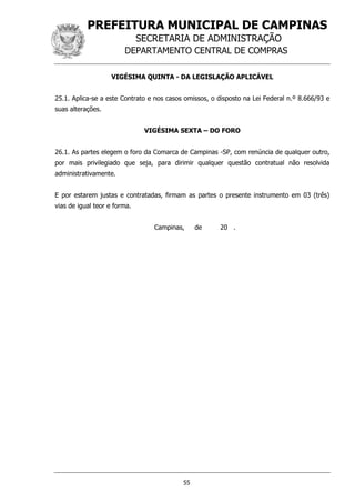 PREFEITURA MUNICIPAL DE CAMPINAS
SECRETARIA DE ADMINISTRAÇÃO
DEPARTAMENTO CENTRAL DE COMPRAS
55
VIGÉSIMA QUINTA - DA LEGISLAÇÃO APLICÁVEL
25.1. Aplica-se a este Contrato e nos casos omissos, o disposto na Lei Federal n.º 8.666/93 e
suas alterações.
VIGÉSIMA SEXTA – DO FORO
26.1. As partes elegem o foro da Comarca de Campinas -SP, com renúncia de qualquer outro,
por mais privilegiado que seja, para dirimir qualquer questão contratual não resolvida
administrativamente.
E por estarem justas e contratadas, firmam as partes o presente instrumento em 03 (três)
vias de igual teor e forma.
Campinas, de 20 .
 